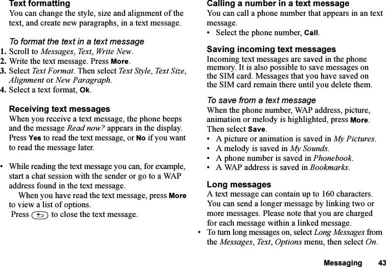 This is the Internet version of the user&apos;s guide. © Print only for private use.Messaging 43Text formattingYou can change the style, size and alignment of the text, and create new paragraphs, in a text message.To format the text in a text message1. Scroll to Messages, Text, Write New.2. Write the text message. Press More.3. Select Tex t  F orma t . Then select Text Style, Text Size, Alignment or New Paragraph.4. Select a text format, Ok.Receiving text messagesWhen you receive a text message, the phone beeps and the message Read now? appears in the display. Press Yes to read the text message, or No if you want to read the message later.• While reading the text message you can, for example, start a chat session with the sender or go to a WAP address found in the text message.When you have read the text message, press More to view a list of options. Press   to close the text message.Calling a number in a text messageYou can call a phone number that appears in an text message.• Select the phone number, Call.Saving incoming text messagesIncoming text messages are saved in the phone memory. It is also possible to save messages on the SIM card. Messages that you have saved on the SIM card remain there until you delete them.To save from a text messageWhen the phone number, WAP address, picture, animation or melody is highlighted, press More. Then select Save.• A picture or animation is saved in My Pictures.• A melody is saved in My Sounds.• A phone number is saved in Phonebook.• A WAP address is saved in Bookmarks.Long messagesA text message can contain up to 160 characters. You can send a longer message by linking two or more messages. Please note that you are charged for each message within a linked message.• To turn long messages on, select Long Messages from the Messages, Text, Options menu, then select On.