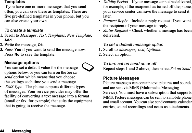 This is the Internet version of the user&apos;s guide. © Print only for private use.44 MessagingTemplatesIf you have one or more messages that you send often, you can save these as templates. There are five pre-defined templates in your phone, but you can also create your own.To create a template1. Scroll to Messages, Text, Templates, New Template, Add.2. Write the message, Ok.3. Press Yes if you want to send the message now. Press No to save the template.Message optionsYou can set a default value for the message options below, or you can turn on the Set on send option which means that you choose the settings each time you send a message.• SMS Type– The phone supports different types of messages. Your service provider may offer the facility of converting a text message into a format (email or fax, for example) that suits the equipment that is going to receive the message.•Validity Period – If your message cannot be delivered, for example, if the recipient has turned off the phone, your service center can save the message to send it later.•Request Reply – Include a reply request if you want the recipient of your message to reply.•Status Request – Check whether a message has been delivered.To set a default message option1. Scroll to Messages, Text, Options.2. Select an option.To turn set on send on or offRepeat steps 1 and 2 above, then select Set on Send.Picture MessagesPicture messages can contain text, pictures and sounds and are sent via MMS (Multimedia Messaging Service). You must have a subscription that supports MMS. Picture messages can be sent to a mobile phone and email account. You can also send contacts, calendar entries, sound recordings and notes as attachments.