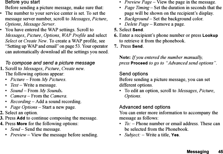 This is the Internet version of the user&apos;s guide. © Print only for private use.Messaging 45Before you startBefore sending a picture message, make sure that:• The number to your service center is set. To set the message server number, scroll to Messages, Picture, Options, Message Server.• You have entered the WAP settings. Scroll to Messages, Picture, Options, WAP Profile and select Select or Create New. To create a WAP profile, see “Setting up WAP and email” on page 53. Your operator can automatically download all the settings you need.To compose and send a picture message1. Scroll to Messages, Picture, Create new. The following options appear:•Picture – From My Pictures.•Text  – Write a message.•Sound – From My Sounds.•Camera – From the Camera.•Recording – Add a sound recording.•Page Options – Start a new page.2. Select an option.3. Press Add to continue composing the message.4. Press More for the following options: •Send – Send the message.•Preview – View the message before sending.•Preview Page – View the page in the message.•Page Timing – Set the duration in seconds that the page will be shown on the recipient’s display.•Background – Set the background color.•Delete Page – Remove a page.5. Select Send.6. Enter a recipient’s phone number or press Lookup to retrieve it from the phonebook.7.  Press Send. Note: If you entered the number manually, press Proceed to go to “Advanced send options”.Send optionsBefore sending a picture message, you can set different options.• To edit an option, scroll to Messages, Picture, Options.Advanced send optionsYou can enter more information to accompany the message as follows:•To: – Phone number or email address. These can be selected from the Phonebook. •Subject: – Write a title, Yes.