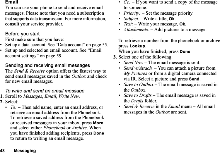 This is the Internet version of the user&apos;s guide. © Print only for private use.48 MessagingEmailYou can use your phone to send and receive email messages. Please note that you need a subscription that supports data transmission. For more information, consult your service provider.Before you startFirst make sure that you have:• Set up a data account. See “Data account” on page 55.• Set up and selected an email account. See “Email account settings” on page 59.Sending and receiving email messagesThe Send &amp; Receive option offers the fastest way to send email messages saved in the Outbox and check for new email messages.To write and send an email message1. Scroll to Messages, Email, Write New.2. Select:•To: – Then add name, enter an email address, or retrieve an email address from the Phonebook. To retrieve a saved address from the Phonebook or received messages in your inbox, press More and select either Phonebook or Archive. When you have finished adding recipients, press Done to return to writing an email message.•Cc: – If you want to send a copy of the message to someone.•Priority: – Set the message priority.•Subject:– Write a title, Ok.•Text: – Write your message, Ok.•Attachments: – Add pictures to a message.To retrieve a number from the phonebook or archive press Lookup.When you have finished, press Done.3. Select one of the following:•Send Now – The email message is sent.•Send w/Attach. – You can attach a picture from My Pictures or from a digital camera connected via IR. Select a picture and press Send.•Save to Outbox – The email message is saved in the Outbox.•Save to Drafts – The email message is saved in the Drafts folder.•Send &amp; Receive in the Email menu – All email messages in the Outbox are sent.