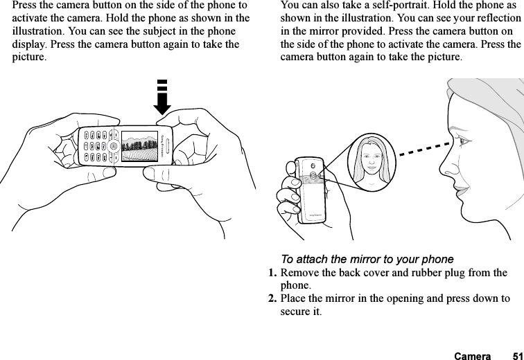 This is the Internet version of the user&apos;s guide. © Print only for private use.Camera 51Press the camera button on the side of the phone to activate the camera. Hold the phone as shown in the illustration. You can see the subject in the phone display. Press the camera button again to take the picture.You can also take a self-portrait. Hold the phone as shown in the illustration. You can see your reflection in the mirror provided. Press the camera button on the side of the phone to activate the camera. Press the camera button again to take the picture.To attach the mirror to your phone1. Remove the back cover and rubber plug from the phone.2. Place the mirror in the opening and press down to secure it.