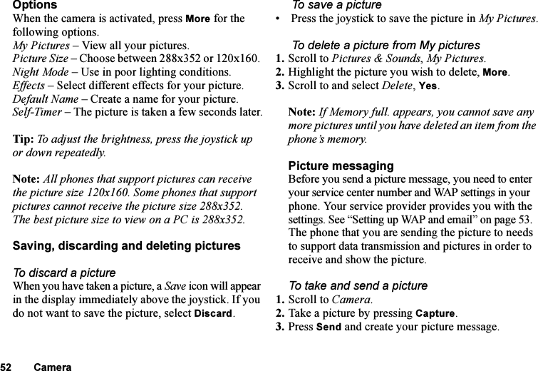 This is the Internet version of the user&apos;s guide. © Print only for private use.52 CameraOptionsWhen the camera is activated, press More for the following options.My Pictures – View all your pictures. Picture Size – Choose between 288x352 or 120x160. Night Mode – Use in poor lighting conditions. Effects – Select different effects for your picture.Default Name – Create a name for your picture.Self-Timer – The picture is taken a few seconds later.Tip: To adjust the brightness, press the joystick up or down repeatedly.Note: All phones that support pictures can receive the picture size 120x160. Some phones that support pictures cannot receive the picture size 288x352. The best picture size to view on a PC is 288x352.Saving, discarding and deleting picturesTo discard a pictureWhen you have taken a picture, a Save icon will appear in the display immediately above the joystick. If you do not want to save the picture, select Discard. To save a picture•  Press the joystick to save the picture in My Pictures. To delete a picture from My pictures1. Scroll to Pictures &amp; Sounds, My Pictures.2. Highlight the picture you wish to delete, More.3. Scroll to and select Delete, Yes.Note: If Memory full. appears, you cannot save any more pictures until you have deleted an item from the phone’s memory.Picture messaging Before you send a picture message, you need to enter your service center number and WAP settings in your phone. Your service provider provides you with the settings. See “Setting up WAP and email” on page 53. The phone that you are sending the picture to needs to support data transmission and pictures in order to receive and show the picture.To take and send a picture1. Scroll to Camera. 2. Take a picture by pressing Capture. 3. Press Send and create your picture message.