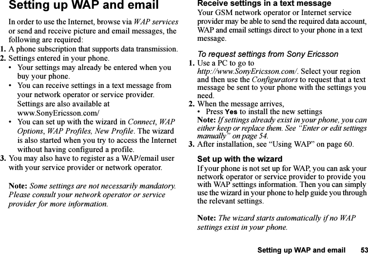 This is the Internet version of the user&apos;s guide. © Print only for private use.Setting up WAP and email 53Setting up WAP and emailIn order to use the Internet, browse via WAP services or send and receive picture and email messages, the following are required:1. A phone subscription that supports data transmission.2. Settings entered in your phone.• Your settings may already be entered when you buy your phone.• You can receive settings in a text message from your network operator or service provider. Settings are also available at www.SonyEricsson.com/• You can set up with the wizard in Connect, WAP Options, WAP Profiles, New Profile. The wizard is also started when you try to access the Internet without having configured a profile.3. You may also have to register as a WAP/email user with your service provider or network operator.Note: Some settings are not necessarily mandatory. Please consult your network operator or service provider for more information.Receive settings in a text messageYour GSM network operator or Internet service provider may be able to send the required data account, WAP and email settings direct to your phone in a text message.To request settings from Sony Ericsson1. Use a PC to go to http://www.SonyEricsson.com/. Select your region and then use the Configurators to request that a text message be sent to your phone with the settings you need.2. When the message arrives,• Press Yes to install the new settingsNote: If settings already exist in your phone, you can either keep or replace them. See “Enter or edit settings manually” on page 54.3. After installation, see “Using WAP” on page 60.Set up with the wizardIf your phone is not set up for WAP, you can ask your network operator or service provider to provide you with WAP settings information. Then you can simply use the wizard in your phone to help guide you through the relevant settings.Note: The wizard starts automatically if no WAP settings exist in your phone.