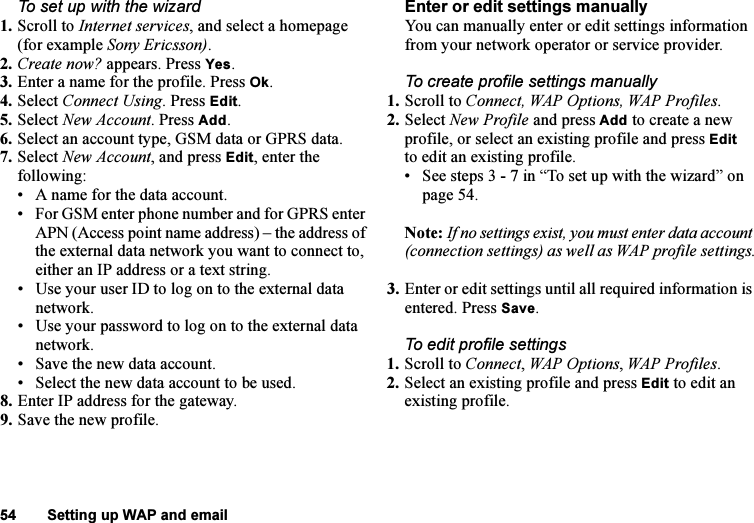 This is the Internet version of the user&apos;s guide. © Print only for private use.54 Setting up WAP and emailTo set up with the wizard1. Scroll to Internet services, and select a homepage (for example Sony Ericsson).2. Create now? appears. Press Yes.3. Enter a name for the profile. Press Ok.4. Select Connect Using. Press Edit.5. Select New Account. Press Add.6. Select an account type, GSM data or GPRS data.7. Select New Account, and press Edit, enter the following:• A name for the data account.• For GSM enter phone number and for GPRS enter APN (Access point name address) – the address of the external data network you want to connect to, either an IP address or a text string.• Use your user ID to log on to the external data network.• Use your password to log on to the external data network.• Save the new data account.• Select the new data account to be used.8. Enter IP address for the gateway.9. Save the new profile.Enter or edit settings manuallyYou can manually enter or edit settings information from your network operator or service provider.To create profile settings manually1. Scroll to Connect, WAP Options, WAP Profiles.2. Select New Profile and press Add to create a new profile, or select an existing profile and press Edit to edit an existing profile.• See steps 3 - 7 in “To set up with the wizard” on page 54.Note: If no settings exist, you must enter data account (connection settings) as well as WAP profile settings.3. Enter or edit settings until all required information is entered. Press Save.To edit profile settings1. Scroll to Connect, WAP Options, WAP Profiles.2. Select an existing profile and press Edit to edit an existing profile.