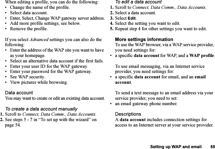 This is the Internet version of the user&apos;s guide. © Print only for private use.Setting up WAP and email 55When editing a profile, you can do the following:• Change the name of the profile.• Select data account.• Enter, Select, Change WAP gateway server address.• Add more profile settings, see below.• Remove the profile.If you select Advanced settings you can also do the following:• Enter the address of the WAP site you want to have as your homepage.• Select an alternative data account if the first fails.• Enter your user ID for the WAP gateway.• Enter your password for the WAP gateway.• See WAP security.• View pictures while browsing.Data accountYou may want to create or edit an existing data account.To create a data account manually1. Scroll to Connect, Data Comm., Data Accounts.2. See steps 5 - 7 in “To set up with the wizard” on page 54.To edit a data account1. Scroll to Connect, Data Comm., Data Accounts.2. Select a data account.3. Select Edit.4. Select the setting you want to edit.5. Repeat step 4 for other settings you want to edit.More settings informationTo use the WAP browser, via a WAP service provider, you need settings for:• a specific data account for WAP, and a WAP profile.To use email messaging, via an Internet service provider, you need settings for:• a specific data account for email, and an email account.To send a text message to an email address via your service provider, you need to set:• an email gateway phone number.DescriptionsA data account includes connection settings for access to an Internet server at your service provider.