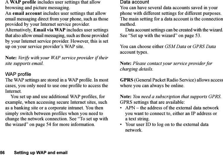 This is the Internet version of the user&apos;s guide. © Print only for private use.56 Setting up WAP and emailA WAP profile includes user settings that allow browsing and picture messaging.An email account includes user settings that allow email messaging direct from your phone, such as those provided by your Internet service provider.Alternatively, Email via WAP includes user settings that also allow email messaging, such as those provided by your Internet service provider. However, this is set up on your service provider’s WAP site.Note: Verify with your WAP service provider if their site supports email.WAP profileThe WAP settings are stored in a WAP profile. In most cases, you only need to use one profile to access the Internet.You set up and use additional WAP profiles, for example, when accessing secure Internet sites, such as a banking site or a corporate intranet. You then simply switch between profiles when you need to change the network connection. See “To set up with the wizard” on page 54 for more information.Data accountYou can have several data accounts saved in your phone with different settings for different purposes. The main setting for a data account is the connection method.Data account settings can be created with the wizard. See “Set up with the wizard” on page 53.You can choose either GSM Data or GPRS Data account types.Note: Please contact your service provider for charging details.GPRS (General Packet Radio Service) allows access where you can always be online. Note: You need a subscription that supports GPRS.GPRS settings that are available:• APN – the address of the external data network you want to connect to, either an IP address or a text string.• Your user ID to log on to the external data network.