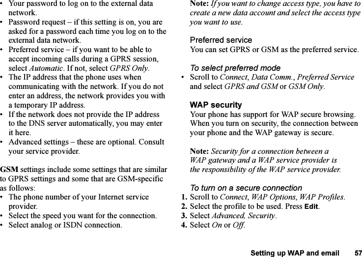 This is the Internet version of the user&apos;s guide. © Print only for private use.Setting up WAP and email 57• Your password to log on to the external data network.• Password request – if this setting is on, you are asked for a password each time you log on to the external data network.• Preferred service – if you want to be able to accept incoming calls during a GPRS session, select Automatic. If not, select GPRS Only.• The IP address that the phone uses when communicating with the network. If you do not enter an address, the network provides you with a temporary IP address.• If the network does not provide the IP address to the DNS server automatically, you may enter it here.• Advanced settings – these are optional. Consult your service provider.GSM settings include some settings that are similar to GPRS settings and some that are GSM-specific as follows:• The phone number of your Internet service provider.• Select the speed you want for the connection.• Select analog or ISDN connection.Note: If you want to change access type, you have to create a new data account and select the access type you want to use.Preferred serviceYou can set GPRS or GSM as the preferred service. To select preferred mode• Scroll to Connect, Data Comm., Preferred Service and select GPRS and GSM or GSM Only.WAP securityYour phone has support for WAP secure browsing. When you turn on security, the connection between your phone and the WAP gateway is secure. Note: Security for a connection between a WAP gateway and a WAP service provider is the responsibility of the WAP service provider.To turn on a secure connection1. Scroll to Connect, WAP Options, WAP Profiles.2. Select the profile to be used. Press Edit.3. Select Advanced, Security.4. Select On or Off.