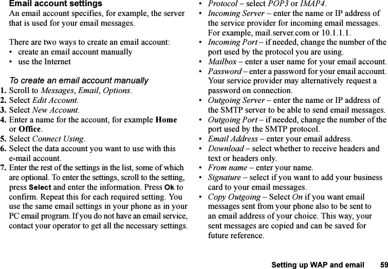 This is the Internet version of the user&apos;s guide. © Print only for private use.Setting up WAP and email 59Email account settingsAn email account specifies, for example, the server that is used for your email messages.There are two ways to create an email account:• create an email account manually• use the InternetTo create an email account manually1. Scroll to Messages, Email, Options. 2. Select Edit Account.3. Select New Account.4. Enter a name for the account, for example Home or Office.5. Select Connect Using.6. Select the data account you want to use with this e-mail account.7. Enter the rest of the settings in the list, some of which are optional. To enter the settings, scroll to the setting, press Select and enter the information. Press Ok to confirm. Repeat this for each required setting. You use the same email settings in your phone as in your PC email program. If you do not have an email service, contact your operator to get all the necessary settings.•Protocol – select POP3 or IMAP4.•Incoming Server – enter the name or IP address of the service provider for incoming email messages. For example, mail.server.com or 10.1.1.1.•Incoming Port – if needed, change the number of the port used by the protocol you are using.•Mailbox – enter a user name for your email account.•Password – enter a password for your email account. Your service provider may alternatively request a password on connection.•Outgoing Server – enter the name or IP address of the SMTP server to be able to send email messages.•Outgoing Port – if needed, change the number of the port used by the SMTP protocol.•Email Address – enter your email address.•Download – select whether to receive headers and text or headers only.•From name – enter your name.•Signature – select if you want to add your business card to your email messages.•Copy Outgoing – Select On if you want email messages sent from your phone also to be sent to an email address of your choice. This way, your sent messages are copied and can be saved for future reference.