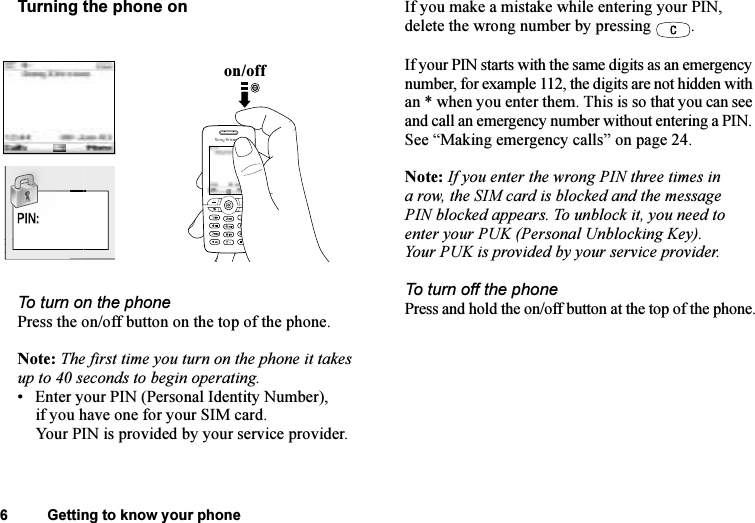 This is the Internet version of the user&apos;s guide. © Print only for private use.6 Getting to know your phoneTurning the phone onTo turn on the phonePress the on/off button on the top of the phone.Note: The first time you turn on the phone it takes up to 40 seconds to begin operating.• Enter your PIN (Personal Identity Number), if you have one for your SIM card.Your PIN is provided by your service provider.If you make a mistake while entering your PIN, delete the wrong number by pressing  .If your PIN starts with the same digits as an emergency number, for example 112, the digits are not hidden with an * when you enter them. This is so that you can see and call an emergency number without entering a PIN. See “Making emergency calls” on page 24. Note: If you enter the wrong PIN three times in a row, the SIM card is blocked and the message PIN blocked appears. To unblock it, you need to enter your PUK (Personal Unblocking Key). Your PUK is provided by your service provider.To turn off the phonePress and hold the on/off button at the top of the phone.on/offWel
