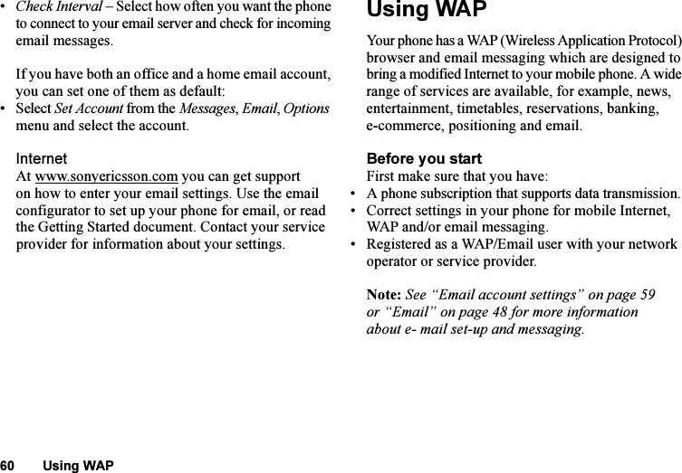 This is the Internet version of the user&apos;s guide. © Print only for private use.60 Using WAP•Check Interval – Select how often you want the phone to connect to your email server and check for incoming email messages.If you have both an office and a home email account, you can set one of them as default:• Select Set Account from the Messages, Email, Options menu and select the account.InternetAt www.sonyericsson.com you can get support on how to enter your email settings. Use the email configurator to set up your phone for email, or read the Getting Started document. Contact your service provider for information about your settings.Using WAPYour phone has a WAP (Wireless Application Protocol) browser and email messaging which are designed to bring a modified Internet to your mobile phone. A wide range of services are available, for example, news, entertainment, timetables, reservations, banking, e-commerce, positioning and email.Before you startFirst make sure that you have:• A phone subscription that supports data transmission. • Correct settings in your phone for mobile Internet, WAP and/or email messaging.• Registered as a WAP/Email user with your network operator or service provider.Note: See “Email account settings” on page 59 or “Email” on page 48 for more information about e- mail set-up and messaging.