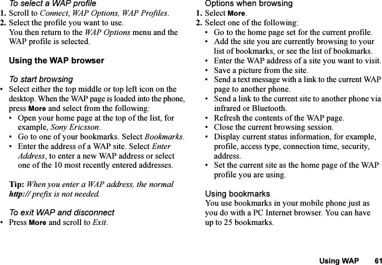 This is the Internet version of the user&apos;s guide. © Print only for private use.Using WAP 61To select a WAP profile1. Scroll to Connect, WAP Options, WAP Profiles.2. Select the profile you want to use.You then return to the WAP Options menu and the WAP profile is selected.Using the WAP browserTo start browsing• Select either the top middle or top left icon on the desktop. When the WAP page is loaded into the phone, press More and select from the following:• Open your home page at the top of the list, for example, Sony Ericsson.• Go to one of your bookmarks. Select Bookmarks.• Enter the address of a WAP site. Select Enter Address, to enter a new WAP address or select one of the 10 most recently entered addresses.Tip: When you enter a WAP address, the normal http:// prefix is not needed.To exit WAP and disconnect• Press More and scroll to Exit.Options when browsing1. Select More.2. Select one of the following:• Go to the home page set for the current profile.• Add the site you are currently browsing to your list of bookmarks, or see the list of bookmarks.• Enter the WAP address of a site you want to visit.• Save a picture from the site.• Send a text message with a link to the current WAP page to another phone.• Send a link to the current site to another phone via infrared or Bluetooth.• Refresh the contents of the WAP page.• Close the current browsing session.• Display current status information, for example, profile, access type, connection time, security, address.• Set the current site as the home page of the WAP profile you are using.Using bookmarksYou use bookmarks in your mobile phone just as you do with a PC Internet browser. You can have up to 25 bookmarks.