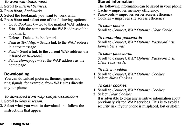 This is the Internet version of the user&apos;s guide. © Print only for private use.62 Using WAPTo work with bookmarks 1. Scroll to Internet Services.2. Press More, Bookmarks.3. Select the bookmark you want to work with.4. Press More and select one of the following options:•Go to Bookmark – Go to the marked WAP address.•Edit – Edit the name and/or the WAP address of the bookmark. • Delete – Delete the bookmark.•Send as Text Msg. – Send a link to the WAP address in a text message.•Send – Send a link to the current WAP address via infrared or Bluetooth.•Set as Homepage – Set the WAP address as the home page.DownloadingYou can download pictures, themes, games and ring signals, for example, from WAP sites directly to your phone.To download from wap.sonyericsson.com1. Scroll to Sony Ericsson.2. Select what you want to download and follow the instructions that appear.Stored informationThe following information can be saved in your phone:• Cache – improves memory efficiency.• Passwords – improves server access efficiency.• Cookies – improves site access efficiency.To clear cacheScroll to Connect, WAP Options, Clear Cache.To remember passwordsScroll to Connect, WAP Options, Password List, Remember Pwds.To clear passwordsScroll to Connect, WAP Options, Password List, Clear Passwords.To allow cookies1. Scroll to Connect, WAP Options, Cookies.2. Select Allow Cookies.To clear cookies1. Scroll to Connect, WAP Options, Cookies.2. Select Clear Cookies.It is advisable to clear any sensitive information about previously visited WAP services. This is to avoid a security risk if your phone is misplaced, lost or stolen.