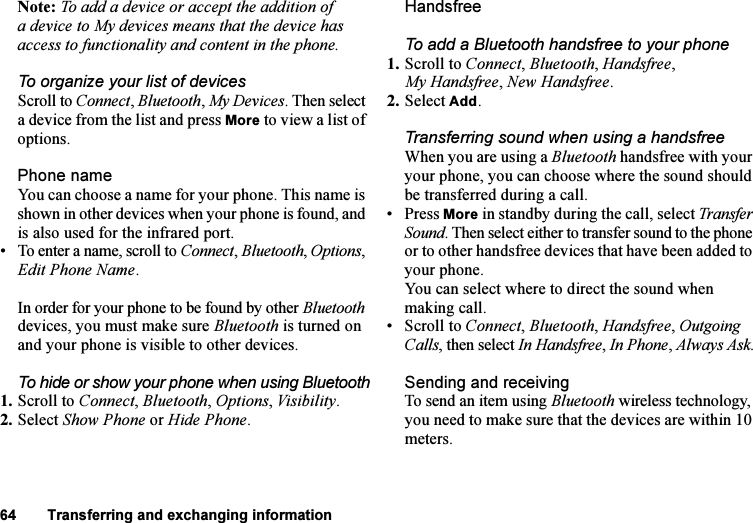 This is the Internet version of the user&apos;s guide. © Print only for private use.64 Transferring and exchanging informationNote: To add a device or accept the addition of a device to My devices means that the device has access to functionality and content in the phone.To organize your list of devicesScroll to Connect, Bluetooth, My Devices. Then select a device from the list and press More to view a list of options.Phone nameYou can choose a name for your phone. This name is shown in other devices when your phone is found, and is also used for the infrared port.• To enter a name, scroll to Connect, Bluetooth, Options, Edit Phone Name.In order for your phone to be found by other Bluetooth devices, you must make sure Bluetooth is turned on and your phone is visible to other devices. To hide or show your phone when using Bluetooth1. Scroll to Connect, Bluetooth, Options, Visibility.2. Select Show Phone or Hide Phone.HandsfreeTo add a Bluetooth handsfree to your phone1. Scroll to Connect, Bluetooth, Handsfree, My Handsfree, New Handsfree.2. Select Add.Transferring sound when using a handsfreeWhen you are using a Bluetooth handsfree with your your phone, you can choose where the sound should be transferred during a call.• Press More in standby during the call, select Transfer Sound. Then select either to transfer sound to the phone or to other handsfree devices that have been added to your phone. You can select where to direct the sound when making call. • Scroll to Connect, Bluetooth, Handsfree, Outgoing Calls, then select In Handsfree, In Phone, Always Ask.Sending and receivingTo send an item using Bluetooth wireless technology, you need to make sure that the devices are within 10 meters.