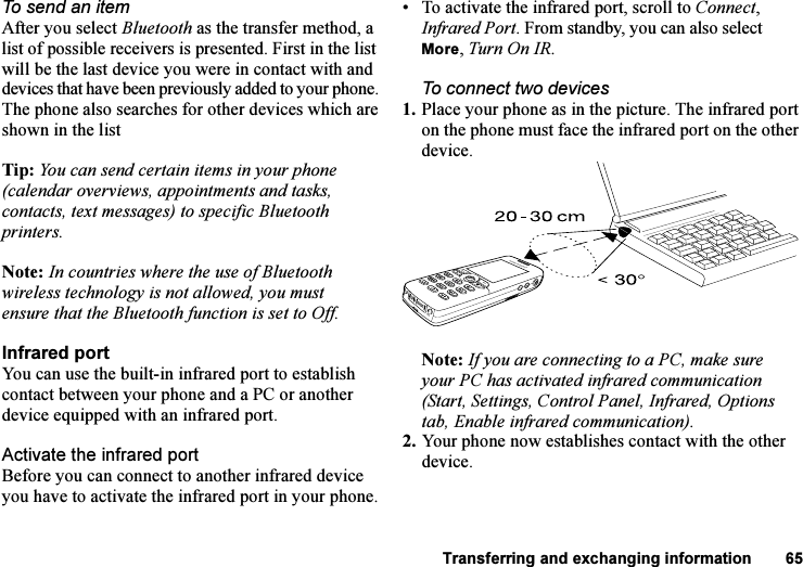 This is the Internet version of the user&apos;s guide. © Print only for private use.Transferring and exchanging information 65To send an itemAfter you select Bluetooth as the transfer method, a list of possible receivers is presented. First in the list will be the last device you were in contact with and devices that have been previously added to your phone. The phone also searches for other devices which are shown in the listTip: You can send certain items in your phone (calendar overviews, appointments and tasks, contacts, text messages) to specific Bluetooth printers.Note: In countries where the use of Bluetooth wireless technology is not allowed, you must ensure that the Bluetooth function is set to Off.Infrared portYou can use the built-in infrared port to establish contact between your phone and a PC or another device equipped with an infrared port.Activate the infrared portBefore you can connect to another infrared device you have to activate the infrared port in your phone.• To activate the infrared port, scroll to Connect, Infrared Port. From standby, you can also select More, Turn On IR. To connect two devices1. Place your phone as in the picture. The infrared port on the phone must face the infrared port on the other device. Note: If you are connecting to a PC, make sure your PC has activated infrared communication (Start, Settings, Control Panel, Infrared, Options tab, Enable infrared communication).2. Your phone now establishes contact with the other device.