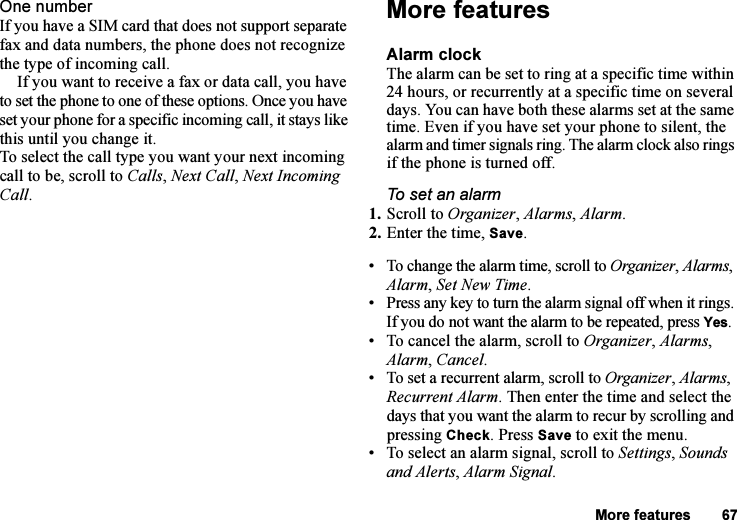 This is the Internet version of the user&apos;s guide. © Print only for private use.More features 67One numberIf you have a SIM card that does not support separate fax and data numbers, the phone does not recognize the type of incoming call.If you want to receive a fax or data call, you have to set the phone to one of these options. Once you have set your phone for a specific incoming call, it stays like this until you change it.To select the call type you want your next incoming call to be, scroll to Calls, Next Call, Next Incoming Call.More featuresAlarm clockThe alarm can be set to ring at a specific time within 24 hours, or recurrently at a specific time on several days. You can have both these alarms set at the same time. Even if you have set your phone to silent, the alarm and timer signals ring. The alarm clock also rings if the phone is turned off.To set an alarm1. Scroll to Organizer, Alarms, Alarm.2. Enter the time, Save.• To change the alarm time, scroll to Organizer, Alarms, Alarm, Set New Time.• Press any key to turn the alarm signal off when it rings. If you do not want the alarm to be repeated, press Yes.• To cancel the alarm, scroll to Organizer, Alarms, Alarm, Cancel.• To set a recurrent alarm, scroll to Organizer, Alarms, Recurrent Alarm. Then enter the time and select the days that you want the alarm to recur by scrolling and pressing Check. Press Save to exit the menu.• To select an alarm signal, scroll to Settings, Sounds and Alerts, Alarm Signal.
