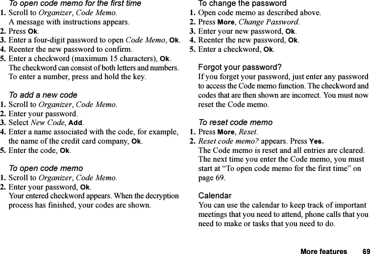 This is the Internet version of the user&apos;s guide. © Print only for private use.More features 69To open code memo for the first time1. Scroll to Organizer, Code Memo.A message with instructions appears.2. Press Ok.3. Enter a four-digit password to open Code Memo, Ok.4. Reenter the new password to confirm.5. Enter a checkword (maximum 15 characters), Ok.The checkword can consist of both letters and numbers. To enter a number, press and hold the key.To add a new code1. Scroll to Organizer, Code Memo.2. Enter your password.3. Select New Code, Add.4. Enter a name associated with the code, for example, the name of the credit card company, Ok. 5. Enter the code, Ok.To open code memo1. Scroll to Organizer, Code Memo.2. Enter your password, Ok.Your entered checkword appears. When the decryption process has finished, your codes are shown.To change the password1. Open code memo as described above.2. Press More, Change Password.3. Enter your new password, Ok.4. Reenter the new password, Ok.5. Enter a checkword, Ok.Forgot your password?If you forget your password, just enter any password to access the Code memo function. The checkword and codes that are then shown are incorrect. You must now reset the Code memo. To reset code memo1. Press More, Reset.2. Reset code memo? appears. Press Yes. The Code memo is reset and all entries are cleared. The next time you enter the Code memo, you must start at “To open code memo for the first time” on page 69.CalendarYou can use the calendar to keep track of important meetings that you need to attend, phone calls that you need to make or tasks that you need to do. 