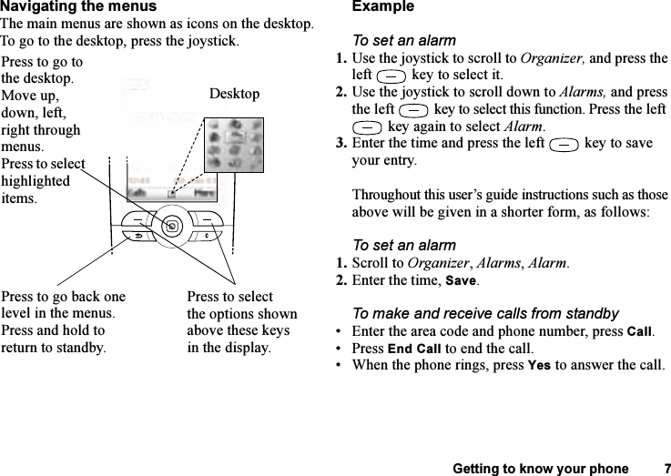 This is the Internet version of the user&apos;s guide. © Print only for private use.Getting to know your phone 7Navigating the menusThe main menus are shown as icons on the desktop. To go to the desktop, press the joystick.ExampleTo set an alarm1. Use the joystick to scroll to Organizer, and press the left  key to select it.2. Use the joystick to scroll down to Alarms, and press the left  key to select this function. Press the left  key again to select Alarm.3. Enter the time and press the left  key to save your entry. Throughout this user’s guide instructions such as those above will be given in a shorter form, as follows:To set an alarm1. Scroll to Organizer, Alarms, Alarm.2. Enter the time, Save.To make and receive calls from standby• Enter the area code and phone number, press Call.• Press End Call to end the call.• When the phone rings, press Yes to answer the call.DesktopPress to go back one level in the menus.Press and hold to return to standby.Press to go to the desktop.Move up, down, left, right through menus.Press to select highlighted items.Press to select the options shown above these keys in the display.