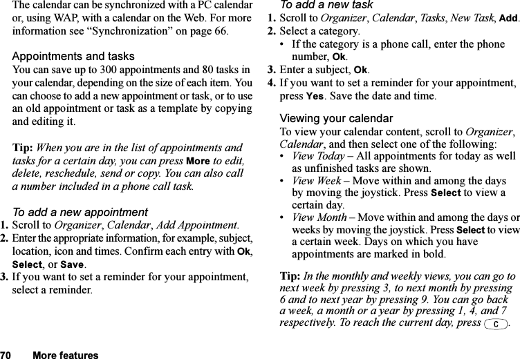 This is the Internet version of the user&apos;s guide. © Print only for private use.70 More featuresThe calendar can be synchronized with a PC calendar or, using WAP, with a calendar on the Web. For more information see “Synchronization” on page 66.Appointments and tasksYou can save up to 300 appointments and 80 tasks in your calendar, depending on the size of each item. You can choose to add a new appointment or task, or to use an old appointment or task as a template by copying and editing it.Tip: When you are in the list of appointments and tasks for a certain day, you can press More to edit, delete, reschedule, send or copy. You can also call a number included in a phone call task.To add a new appointment1. Scroll to Organizer, Calendar, Add Appointment.2. Enter the appropriate information, for example, subject, location, icon and times. Confirm each entry with Ok, Select, or Save.3. If you want to set a reminder for your appointment, select a reminder.To add a new task1. Scroll to Organizer, Calendar, Task s , New Task, Add.2. Select a category.• If the category is a phone call, enter the phone number, Ok.3. Enter a subject, Ok.4. If you want to set a reminder for your appointment, press Yes. Save the date and time.Viewing your calendarTo view your calendar content, scroll to Organizer, Calendar, and then select one of the following:•View Today – All appointments for today as well as unfinished tasks are shown.•View Week – Move within and among the days by moving the joystick. Press Select to view a certain day.•View Month – Move within and among the days or weeks by moving the joystick. Press Select to view a certain week. Days on which you have appointments are marked in bold.Tip: In the monthly and weekly views, you can go to next week by pressing 3, to next month by pressing 6 and to next year by pressing 9. You can go back a week, a month or a year by pressing 1, 4, and 7 respectively. To reach the current day, press  .