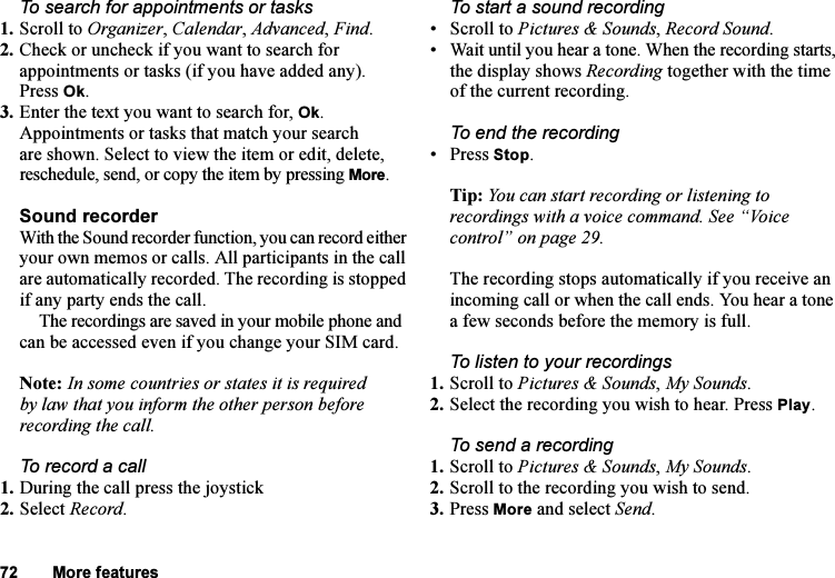 This is the Internet version of the user&apos;s guide. © Print only for private use.72 More featuresTo search for appointments or tasks1. Scroll to Organizer, Calendar, Advanced, Find.2. Check or uncheck if you want to search for appointments or tasks (if you have added any). Press Ok.3. Enter the text you want to search for, Ok.Appointments or tasks that match your search are shown. Select to view the item or edit, delete, reschedule, send, or copy the item by pressing More.Sound recorderWith the Sound recorder function, you can record either your own memos or calls. All participants in the call are automatically recorded. The recording is stopped if any party ends the call.The recordings are saved in your mobile phone and can be accessed even if you change your SIM card.Note: In some countries or states it is required by law that you inform the other person before recording the call.To record a call1. During the call press the joystick2. Select Record.To start a sound recording• Scroll to Pictures &amp; Sounds, Record Sound.• Wait until you hear a tone. When the recording starts, the display shows Recording together with the time of the current recording.To end the recording• Press Stop.Tip: You can start recording or listening to recordings with a voice command. See “Voice control” on page 29.The recording stops automatically if you receive an incoming call or when the call ends. You hear a tone a few seconds before the memory is full.To listen to your recordings1. Scroll to Pictures &amp; Sounds, My Sounds. 2. Select the recording you wish to hear. Press Play.To send a recording1. Scroll to Pictures &amp; Sounds, My Sounds.2. Scroll to the recording you wish to send.3. Press More and select Send.