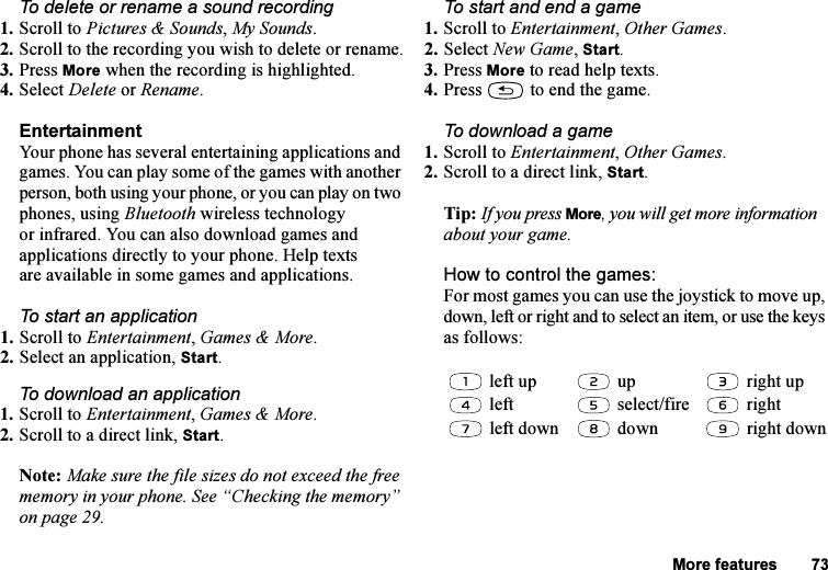 This is the Internet version of the user&apos;s guide. © Print only for private use.More features 73To delete or rename a sound recording1. Scroll to Pictures &amp; Sounds, My Sounds.2. Scroll to the recording you wish to delete or rename.3. Press More when the recording is highlighted.4. Select Delete or Rename.EntertainmentYour phone has several entertaining applications and games. You can play some of the games with another person, both using your phone, or you can play on two phones, using Bluetooth wireless technology or infrared. You can also download games and applications directly to your phone. Help texts are available in some games and applications.To start an application1. Scroll to Entertainment, Games &amp; More.2. Select an application, Start.To download an application1. Scroll to Entertainment, Games &amp; More.2. Scroll to a direct link, Start.Note: Make sure the file sizes do not exceed the free memory in your phone. See “Checking the memory” on page 29. To start and end a game1. Scroll to Entertainment, Other Games.2. Select New Game, Start.3. Press More to read help texts.4. Press   to end the game.To download a game1. Scroll to Entertainment, Other Games.2. Scroll to a direct link, Start.Tip: If you press More, you will get more information about your game.How to control the games:For most games you can use the joystick to move up, down, left or right and to select an item, or use the keys as follows: left up  up  right up left  select/fire  right left down  down  right down