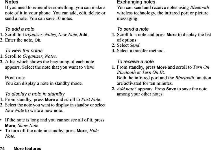 This is the Internet version of the user&apos;s guide. © Print only for private use.74 More featuresNotesIf you need to remember something, you can make a note of it in your phone. You can add, edit, delete or send a note. You can save 10 notes.To add a note1. Scroll to Organizer, Notes, New Note, Add.2. Enter the note, Ok.To view the notes1. Scroll to Organizer, Notes.2. A list which shows the beginning of each note appears. Select the note that you want to view.Post noteYou can display a note in standby mode.To display a note in standby1. From standby, press More and scroll to Post Note.2. Select the note you want to display in standby or select New Note to write a new note.• If the note is long and you cannot see all of it, press More, Show Note.• To turn off the note in standby, press More, Hide Note.Exchanging notesYou can send and receive notes using Bluetooth wireless technology, the infrared port or picture messaging. To send a note1. Scroll to a note and press More to display the list of options.2. Select Send.3. Select a transfer method.To receive a note1. From standby, press More and scroll to Turn On Bluetooth or Turn On IR.Both the infrared port and the Bluetooth function are activated for ten minutes.2. Add note? appears. Press Save to save the note among your other notes.