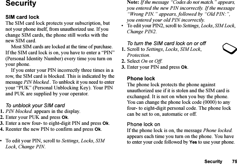 This is the Internet version of the user&apos;s guide. © Print only for private use.Security 75SecuritySIM card lockThe SIM card lock protects your subscription, but not your phone itself, from unauthorized use. If you change SIM cards, the phone still works with the new SIM card.Most SIM cards are locked at the time of purchase. If the SIM card lock is on, you have to enter a “PIN” (Personal Identity Number) every time you turn on your phone.If you enter your PIN incorrectly three times in a row, the SIM card is blocked. This is indicated by the message PIN blocked.. To unblock it you need to enter your “PUK” (Personal Unblocking Key). Your PIN and PUK are supplied by your operator.To unblock your SIM card 1. PIN blocked. appears in the display.2. Enter your PUK and press Ok.3. Enter a new four- to eight-digit PIN and press Ok.4. Reenter the new PIN to confirm and press Ok.• To edit your PIN, scroll to Settings, Locks, SIM Lock, Change PIN.Note: If the message “Codes do not match.” appears, you entered the new PIN incorrectly. If the message “Wrong PIN.” appears, followed by “Old PIN:”, you entered your old PIN incorrectly.• To edit your PIN2, scroll to Settings, Locks, SIM Lock, Change PIN2.To turn the SIM card lock on or off1. Scroll to Settings, Locks, SIM Lock, Protection.2. Select On or Off.3. Enter your PIN and press Ok.Phone lockThe phone lock protects the phone against unauthorized use if it is stolen and the SIM card is exchanged. It is not on when you buy the phone. You can change the phone lock code (0000) to any four- to eight-digit personal code. The phone lock can be set to on, automatic or off.Phone lock onIf the phone lock is on, the message Phone locked. appears each time you turn on the phone. You have to enter your code followed by Yes to use your phone.