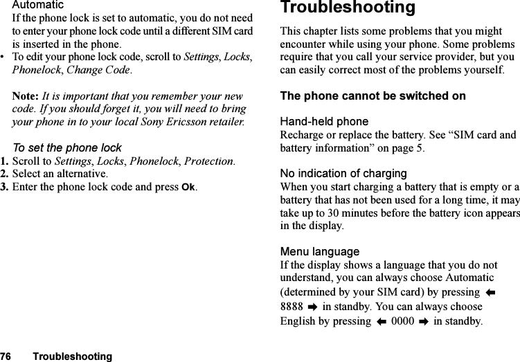 This is the Internet version of the user&apos;s guide. © Print only for private use.76 TroubleshootingAutomaticIf the phone lock is set to automatic, you do not need to enter your phone lock code until a different SIM card is inserted in the phone.• To edit your phone lock code, scroll to Settings, Locks, Phonelock, Change Code.Note: It is important that you remember your new code. If you should forget it, you will need to bring your phone in to your local Sony Ericsson retailer.To set the phone lock1. Scroll to Settings, Locks, Phonelock, Protection.2. Select an alternative.3. Enter the phone lock code and press Ok.TroubleshootingThis chapter lists some problems that you might encounter while using your phone. Some problems require that you call your service provider, but you can easily correct most of the problems yourself.The phone cannot be switched onHand-held phoneRecharge or replace the battery. See “SIM card and battery information” on page 5. No indication of chargingWhen you start charging a battery that is empty or a battery that has not been used for a long time, it may take up to 30 minutes before the battery icon appears in the display.Menu languageIf the display shows a language that you do not understand, you can always choose Automatic (determined by your SIM card) by pressing   8888  in standby. You can always choose English by pressing   0000   in standby.