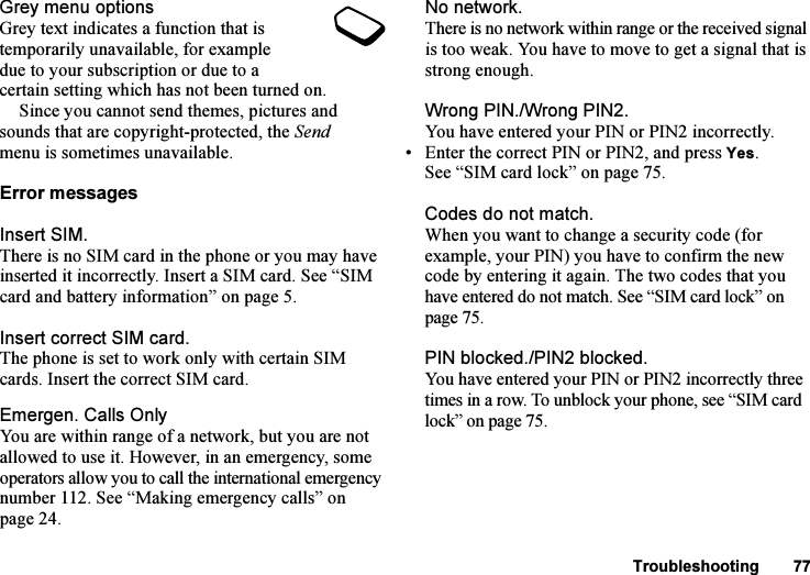 This is the Internet version of the user&apos;s guide. © Print only for private use.Troubleshooting 77Grey menu optionsGrey text indicates a function that is temporarily unavailable, for example due to your subscription or due to a certain setting which has not been turned on.Since you cannot send themes, pictures and sounds that are copyright-protected, the Send menu is sometimes unavailable.Error messagesInsert SIM.There is no SIM card in the phone or you may have inserted it incorrectly. Insert a SIM card. See “SIM card and battery information” on page 5.Insert correct SIM card.The phone is set to work only with certain SIM cards. Insert the correct SIM card.Emergen. Calls OnlyYou are within range of a network, but you are not allowed to use it. However, in an emergency, some operators allow you to call the international emergency number 112. See “Making emergency calls” on page 24.No network.There is no network within range or the received signal is too weak. You have to move to get a signal that is strong enough.Wrong PIN./Wrong PIN2.You have entered your PIN or PIN2 incorrectly.• Enter the correct PIN or PIN2, and press Yes. See “SIM card lock” on page 75.Codes do not match.When you want to change a security code (for example, your PIN) you have to confirm the new code by entering it again. The two codes that you have entered do not match. See “SIM card lock” on page 75.PIN blocked./PIN2 blocked.You have entered your PIN or PIN2 incorrectly three times in a row. To unblock your phone, see “SIM card lock” on page 75.