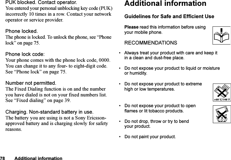 This is the Internet version of the user&apos;s guide. © Print only for private use.78 Additional informationPUK blocked. Contact operator.You entered your personal unblocking key code (PUK) incorrectly 10 times in a row. Contact your network operator or service provider.Phone locked.The phone is locked. To unlock the phone, see “Phone lock” on page 75.Phone lock code:Your phone comes with the phone lock code, 0000. You can change it to any four- to eight-digit code. See “Phone lock” on page 75.Number not permitted.The Fixed Dialing function is on and the number you have dialed is not on your fixed numbers list. See “Fixed dialing” on page 39.Charging. Non-standard battery in use.The battery you are using is not a Sony Ericsson-approved battery and is charging slowly for safety reasons.Additional informationGuidelines for Safe and Efficient UsePlease read this information before using your mobile phone.RECOMMENDATIONS• Always treat your product with care and keep it in a clean and dust-free place.• Do not expose your product to liquid or moisture or humidity.• Do not expose your product to extreme high or low temperatures.• Do not expose your product to open flames or lit tobacco products.• Do not drop, throw or try to bend your product. • Do not paint your product.