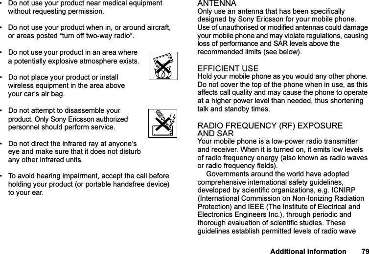 This is the Internet version of the user&apos;s guide. © Print only for private use.Additional information 79• Do not use your product near medical equipment without requesting permission.• Do not use your product when in, or around aircraft, or areas posted “turn off two-way radio”. • Do not use your product in an area where a potentially explosive atmosphere exists.• Do not place your product or install wireless equipment in the area above your car’s air bag. • Do not attempt to disassemble your product. Only Sony Ericsson authorized personnel should perform service.• Do not direct the infrared ray at anyone’s eye and make sure that it does not disturb any other infrared units. • To avoid hearing impairment, accept the call before holding your product (or portable handsfree device) to your ear.ANTENNA Only use an antenna that has been specifically designed by Sony Ericsson for your mobile phone. Use of unauthorised or modified antennas could damage your mobile phone and may violate regulations, causing loss of performance and SAR levels above the recommended limits (see below).EFFICIENT USEHold your mobile phone as you would any other phone. Do not cover the top of the phone when in use, as this affects call quality and may cause the phone to operate at a higher power level than needed, thus shortening talk and standby times.RADIO FREQUENCY (RF) EXPOSURE AND SARYour mobile phone is a low-power radio transmitter and receiver. When it is turned on, it emits low levels of radio frequency energy (also known as radio waves or radio frequency fields).Governments around the world have adopted comprehensive international safety guidelines, developed by scientific organizations, e.g. ICNIRP (International Commission on Non-Ionizing Radiation Protection) and IEEE (The Institute of Electrical and Electronics Engineers Inc.), through periodic and thorough evaluation of scientific studies. These guidelines establish permitted levels of radio wave 