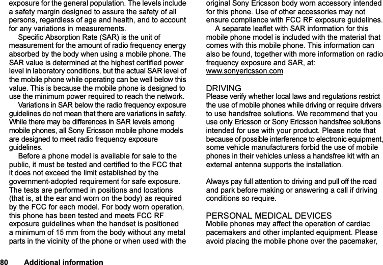 This is the Internet version of the user&apos;s guide. © Print only for private use.80 Additional informationexposure for the general population. The levels include a safety margin designed to assure the safety of all persons, regardless of age and health, and to account for any variations in measurements.Specific Absorption Rate (SAR) is the unit of measurement for the amount of radio frequency energy absorbed by the body when using a mobile phone. The SAR value is determined at the highest certified power level in laboratory conditions, but the actual SAR level of the mobile phone while operating can be well below this value. This is because the mobile phone is designed to use the minimum power required to reach the network. Variations in SAR below the radio frequency exposure guidelines do not mean that there are variations in safety. While there may be differences in SAR levels among mobile phones, all Sony Ericsson mobile phone models are designed to meet radio frequency exposure guidelines.Before a phone model is available for sale to the public, it must be tested and certified to the FCC that it does not exceed the limit established by the government-adopted requirement for safe exposure. The tests are performed in positions and locations (that is, at the ear and worn on the body) as required by the FCC for each model. For body worn operation, this phone has been tested and meets FCC RF exposure guidelines when the handset is positioned a minimum of 15 mm from the body without any metal parts in the vicinity of the phone or when used with the original Sony Ericsson body worn accessory intended for this phone. Use of other accessories may not ensure compliance with FCC RF exposure guidelines.A separate leaflet with SAR information for this mobile phone model is included with the material that comes with this mobile phone. This information can also be found, together with more information on radio frequency exposure and SAR, at: www.sonyericsson.comDRIVINGPlease verify whether local laws and regulations restrict the use of mobile phones while driving or require drivers to use handsfree solutions. We recommend that you use only Ericsson or Sony Ericsson handsfree solutions intended for use with your product. Please note that because of possible interference to electronic equipment, some vehicle manufacturers forbid the use of mobile phones in their vehicles unless a handsfree kit with an external antenna supports the installation. Always pay full attention to driving and pull off the road and park before making or answering a call if driving conditions so require. PERSONAL MEDICAL DEVICESMobile phones may affect the operation of cardiac pacemakers and other implanted equipment. Please avoid placing the mobile phone over the pacemaker, 