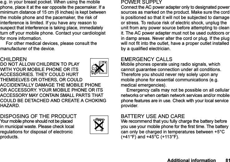 This is the Internet version of the user&apos;s guide. © Print only for private use.Additional information 81e.g. in your breast pocket. When using the mobile phone, place it at the ear opposite the pacemaker. If a minimum distance of 15 cm (6 inches) is kept between the mobile phone and the pacemaker, the risk of interference is limited. If you have any reason to suspect that interference is taking place, immediately turn off your mobile phone. Contact your cardiologist for more information. For other medical devices, please consult the manufacturer of the device.CHILDRENDO NOT ALLOW CHILDREN TO PLAY WITH YOUR MOBILE PHONE OR ITS ACCESSORIES. THEY COULD HURT THEMSELVES OR OTHERS, OR COULD ACCIDENTALLY DAMAGE THE MOBILE PHONE OR ACCESSORY. YOUR MOBILE PHONE OR ITS ACCESSORY MAY CONTAIN SMALL PARTS THAT COULD BE DETACHED AND CREATE A CHOKING HAZARD.DISPOSING OF THE PRODUCT Your mobile phone should not be placed in municipal waste. Please check local regulations for disposal of electronic products.POWER SUPPLYConnect the AC power adapter only to designated power sources as marked on the product. Make sure the cord is positioned so that it will not be subjected to damage or stress. To reduce risk of electric shock, unplug the unit from any power source before attempting to clean it. The AC power adapter must not be used outdoors or in damp areas. Never alter the cord or plug. If the plug will not fit into the outlet, have a proper outlet installed by a qualified electrician.EMERGENCY CALLSMobile phones operate using radio signals, which cannot guarantee connection under all conditions. Therefore you should never rely solely upon any mobile phone for essential communications (e.g. medical emergencies).Emergency calls may not be possible on all cellular networks or when certain network services and/or mobile phone features are in use. Check with your local service provider.BATTERY USE AND CAREWe recommend that you fully charge the battery before you use your mobile phone for the first time. The battery can only be charged in temperatures between +5°C (+41°F) and +45°C (+113°F).