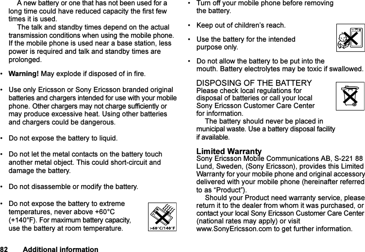 This is the Internet version of the user&apos;s guide. © Print only for private use.82 Additional informationA new battery or one that has not been used for a long time could have reduced capacity the first few times it is used.The talk and standby times depend on the actual transmission conditions when using the mobile phone. If the mobile phone is used near a base station, less power is required and talk and standby times are prolonged. •Warning! May explode if disposed of in fire.• Use only Ericsson or Sony Ericsson branded original batteries and chargers intended for use with your mobile phone. Other chargers may not charge sufficiently or may produce excessive heat. Using other batteries and chargers could be dangerous.• Do not expose the battery to liquid.• Do not let the metal contacts on the battery touch another metal object. This could short-circuit and damage the battery.• Do not disassemble or modify the battery. • Do not expose the battery to extreme temperatures, never above +60°C (+140°F). For maximum battery capacity, use the battery at room temperature. • Turn off your mobile phone before removing the battery.• Keep out of children’s reach.• Use the battery for the intended purpose only.• Do not allow the battery to be put into the mouth. Battery electrolytes may be toxic if swallowed.DISPOSING OF THE BATTERYPlease check local regulations for disposal of batteries or call your local Sony Ericsson Customer Care Center for information.The battery should never be placed in municipal waste. Use a battery disposal facility if available.Limited WarrantySony Ericsson Mobile Communications AB, S-221 88 Lund, Sweden, (Sony Ericsson), provides this Limited Warranty for your mobile phone and original accessory delivered with your mobile phone (hereinafter referred to as “Product”).Should your Product need warranty service, please return it to the dealer from whom it was purchased, or contact your local Sony Ericsson Customer Care Center (national rates may apply) or visit www.SonyEricsson.com to get further information. 