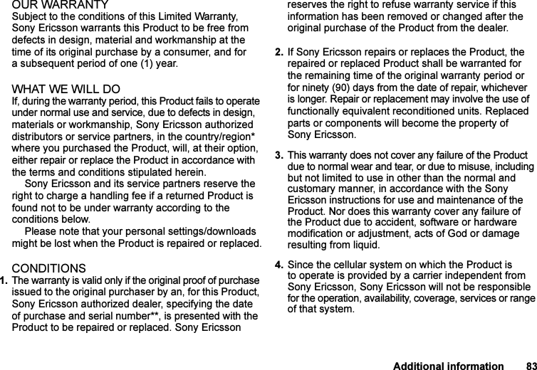 This is the Internet version of the user&apos;s guide. © Print only for private use.Additional information 83OUR WARRANTYSubject to the conditions of this Limited Warranty, Sony Ericsson warrants this Product to be free from defects in design, material and workmanship at the time of its original purchase by a consumer, and for a subsequent period of one (1) year.WHAT WE WILL DOIf, during the warranty period, this Product fails to operate under normal use and service, due to defects in design, materials or workmanship, Sony Ericsson authorized distributors or service partners, in the country/region* where you purchased the Product, will, at their option, either repair or replace the Product in accordance with the terms and conditions stipulated herein.Sony Ericsson and its service partners reserve the right to charge a handling fee if a returned Product is found not to be under warranty according to the conditions below.Please note that your personal settings/downloads might be lost when the Product is repaired or replaced.CONDITIONS1. The warranty is valid only if the original proof of purchase issued to the original purchaser by an, for this Product, Sony Ericsson authorized dealer, specifying the date of purchase and serial number**, is presented with the Product to be repaired or replaced. Sony Ericsson reserves the right to refuse warranty service if this information has been removed or changed after the original purchase of the Product from the dealer.2. If Sony Ericsson repairs or replaces the Product, the repaired or replaced Product shall be warranted for the remaining time of the original warranty period or for ninety (90) days from the date of repair, whichever is longer. Repair or replacement may involve the use of functionally equivalent reconditioned units. Replaced parts or components will become the property of Sony Ericsson.3. This warranty does not cover any failure of the Product due to normal wear and tear, or due to misuse, including but not limited to use in other than the normal and customary manner, in accordance with the Sony Ericsson instructions for use and maintenance of the Product. Nor does this warranty cover any failure of the Product due to accident, software or hardware modification or adjustment, acts of God or damage resulting from liquid.4. Since the cellular system on which the Product is to operate is provided by a carrier independent from Sony Ericsson, Sony Ericsson will not be responsible for the operation, availability, coverage, services or range of that system.