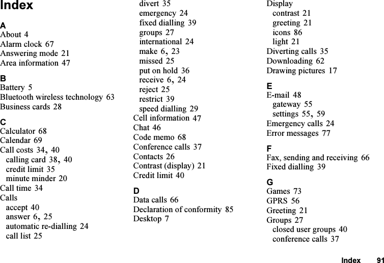 This is the Internet version of the user&apos;s guide. © Print only for private use.Index 91IndexAAbout 4Alarm clock 67Answering mode 21Area information 47BBattery 5Bluetooth wireless technology 63Business cards 28CCalculator 68Calendar 69Call costs 34, 40calling card 38, 40credit limit 35minute minder 20Call time 34Callsaccept 40answer 6, 25automatic re-dialling 24call list 25divert 35emergency 24fixed dialling 39groups 27international 24make 6, 23missed 25put on hold 36receive 6, 24reject 25restrict 39speed dialling 29Cell information 47Chat 46Code memo 68Conference calls 37Contacts 26Contrast (display) 21Credit limit 40DData calls 66Declaration of conformity 85Desktop 7Displaycontrast 21greeting 21icons 86light 21Diverting calls 35Downloading 62Drawing pictures 17EE-mail 48gateway 55settings 55, 59Emergency calls 24Error messages 77FFax, sending and receiving 66Fixed dialling 39GGames 73GPRS 56Greeting 21Groups 27closed user groups 40conference calls 37