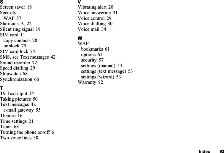 This is the Internet version of the user&apos;s guide. © Print only for private use.Index 93SScreen saver 18SecurityWAP 57Shortcuts 9, 22Silent ring signal 19SIM card 11copy contacts 28unblock 75SIM card lock 75SMS, see Text messages 42Sound recorder 72Speed dialling 29Stopwatch 68Synchronization 66TT9 Text input 14Taking pictures 50Text messages 42e-mail gateway 55Themes 16Time settings 21Timer 68Turning the phone on/off 6Two voice lines 38VVibrating alert 20Voice answering 31Voice control 29Voice dialling 30Voice mail 34WWAPbookmarks 61options 61security 57settings (manual) 54settings (text message) 53settings (wizard) 53Warranty 82