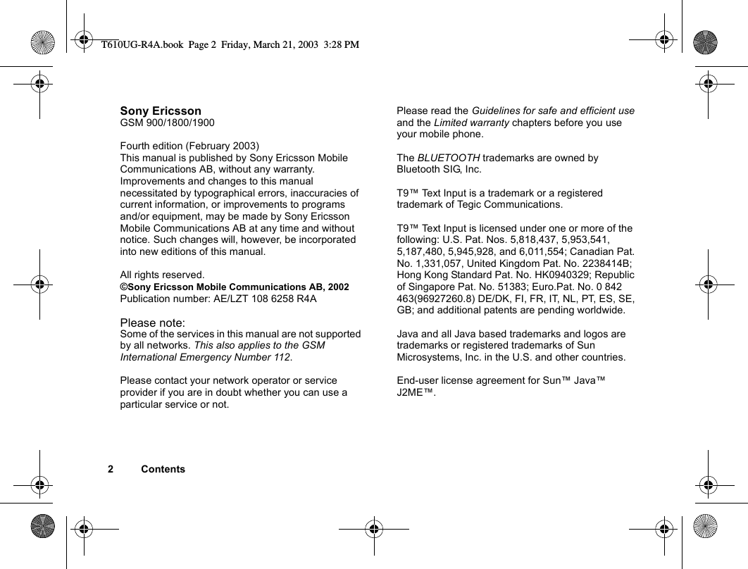 2ContentsSony EricssonGSM 900/1800/1900Fourth edition (February 2003)This manual is published by Sony Ericsson Mobile Communications AB, without any warranty. Improvements and changes to this manual necessitated by typographical errors, inaccuracies of current information, or improvements to programs and/or equipment, may be made by Sony Ericsson Mobile Communications AB at any time and without notice. Such changes will, however, be incorporated into new editions of this manual.All rights reserved.©Sony Ericsson Mobile Communications AB, 2002Publication number: AE/LZT 108 6258 R4A Please note:Some of the services in this manual are not supported by all networks. This also applies to the GSM International Emergency Number 112.Please contact your network operator or service provider if you are in doubt whether you can use a particular service or not.Please read the Guidelines for safe and efficient use and the Limited warranty chapters before you use your mobile phone.The BLUETOOTH trademarks are owned by Bluetooth SIG, Inc.T9™ Text Input is a trademark or a registered trademark of Tegic Communications.T9™ Text Input is licensed under one or more of the following: U.S. Pat. Nos. 5,818,437, 5,953,541, 5,187,480, 5,945,928, and 6,011,554; Canadian Pat. No. 1,331,057, United Kingdom Pat. No. 2238414B; Hong Kong Standard Pat. No. HK0940329; Republic of Singapore Pat. No. 51383; Euro.Pat. No. 0 842 463(96927260.8) DE/DK, FI, FR, IT, NL, PT, ES, SE, GB; and additional patents are pending worldwide.Java and all Java based trademarks and logos are trademarks or registered trademarks of Sun Microsystems, Inc. in the U.S. and other countries.End-user license agreement for Sun™ Java™ J2ME™.T610UG-R4A.book  Page 2  Friday, March 21, 2003  3:28 PM