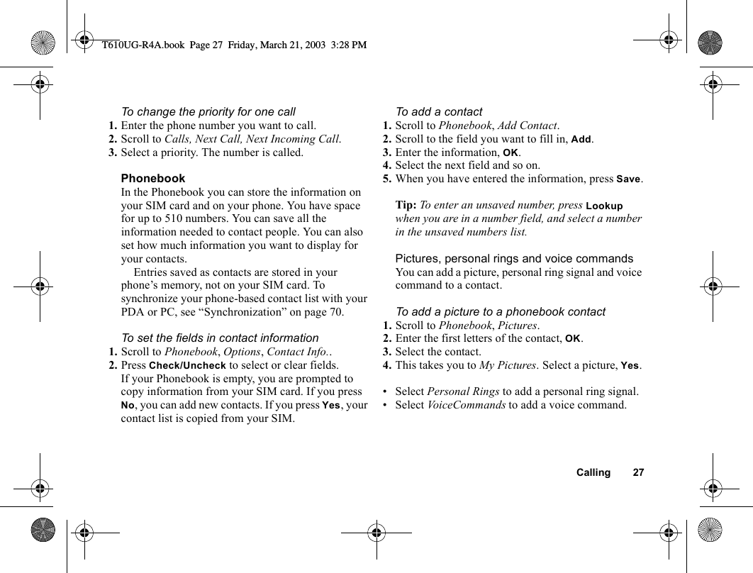 Calling 27To change the priority for one call1. Enter the phone number you want to call.2. Scroll to Calls, Next Call, Next Incoming Call.3. Select a priority. The number is called.PhonebookIn the Phonebook you can store the information on your SIM card and on your phone. You have space for up to 510 numbers. You can save all the information needed to contact people. You can also set how much information you want to display for your contacts.Entries saved as contacts are stored in your phone’s memory, not on your SIM card. To synchronize your phone-based contact list with your PDA or PC, see “Synchronization” on page 70.To set the fields in contact information1. Scroll to Phonebook, Options, Contact Info.. 2. Press Check/Uncheck to select or clear fields.If your Phonebook is empty, you are prompted to copy information from your SIM card. If you press No, you can add new contacts. If you press Yes, your contact list is copied from your SIM.To add a contact1. Scroll to Phonebook, Add Contact.2. Scroll to the field you want to fill in, Add.3. Enter the information, OK.4. Select the next field and so on. 5. When you have entered the information, press Save.Tip: To enter an unsaved number, press Lookup when you are in a number field, and select a number in the unsaved numbers list.Pictures, personal rings and voice commandsYou can add a picture, personal ring signal and voice command to a contact.To add a picture to a phonebook contact1. Scroll to Phonebook, Pictures.2. Enter the first letters of the contact, OK.3. Select the contact.4. This takes you to My Pictures. Select a picture, Yes.• Select Personal Rings to add a personal ring signal.• Select VoiceCommands to add a voice command.T610UG-R4A.book  Page 27  Friday, March 21, 2003  3:28 PM