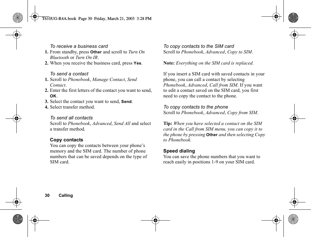30 CallingTo receive a business card1. From standby, press Other and scroll to Turn On Bluetooth or Turn On IR.2. When you receive the business card, press Yes.To send a contact1. Scroll to Phonebook, Manage Contact, Send Contact.2. Enter the first letters of the contact you want to send, OK. 3. Select the contact you want to send, Send.4. Select transfer method. To send all contactsScroll to Phonebook, Advanced, Send All and select a transfer method.Copy contactsYou can copy the contacts between your phone’s memory and the SIM card. The number of phone numbers that can be saved depends on the type of SIM card.To copy contacts to the SIM cardScroll to Phonebook, Advanced, Copy to SIM.Note: Everything on the SIM card is replaced.If you insert a SIM card with saved contacts in your phone, you can call a contact by selecting Phonebook, Advanced, Call from SIM. If you want to edit a contact saved on the SIM card, you first need to copy the contact to the phone.To copy contacts to the phoneScroll to Phonebook, Advanced, Copy from SIM.Tip: When you have selected a contact on the SIM card in the Call from SIM menu, you can copy it to the phone by pressing Other and then selecting Copy to Phonebook.Speed dialingYou can save the phone numbers that you want to reach easily in positions 1-9 on your SIM card. T610UG-R4A.book  Page 30  Friday, March 21, 2003  3:28 PM