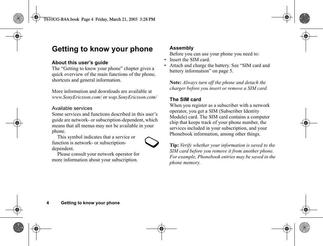 4 Getting to know your phoneGetting to know your phoneAbout this user’s guideThe “Getting to know your phone” chapter gives a quick overview of the main functions of the phone, shortcuts and general information. More information and downloads are available at www.SonyEricsson.com/ or wap.SonyEricsson.com/Available servicesSome services and functions described in this user’s guide are network- or subscription-dependent, which means that all menus may not be available in your phone.This symbol indicates that a service or function is network- or subscription-dependent.Please consult your network operator for more information about your subscription.AssemblyBefore you can use your phone you need to:• Insert the SIM card.• Attach and charge the battery. See “SIM card and battery information” on page 5.Note: Always turn off the phone and detach the charger before you insert or remove a SIM card.The SIM cardWhen you register as a subscriber with a network operator, you get a SIM (Subscriber Identity Module) card. The SIM card contains a computer chip that keeps track of your phone number, the services included in your subscription, and your Phonebook information, among other things.Tip: Verify whether your information is saved to the SIM card before you remove it from another phone. For example, Phonebook entries may be saved in the phone memory.T610UG-R4A.book  Page 4  Friday, March 21, 2003  3:28 PM