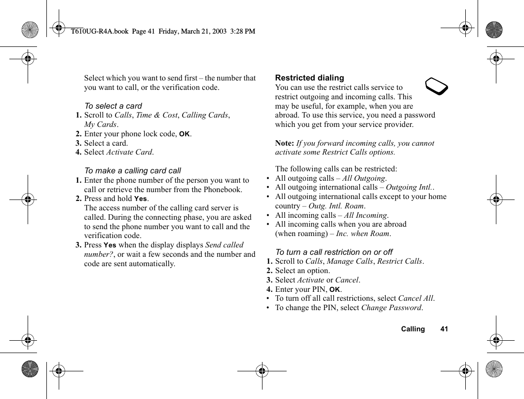 Calling 41Select which you want to send first – the number that you want to call, or the verification code.To select a card1. Scroll to Calls, Time &amp; Cost, Calling Cards, My Cards.2. Enter your phone lock code, OK.3. Select a card.4. Select Activate Card.To make a calling card call1. Enter the phone number of the person you want to call or retrieve the number from the Phonebook.2. Press and hold Yes.The access number of the calling card server is called. During the connecting phase, you are asked to send the phone number you want to call and the verification code.3. Press Yes when the display displays Send called number?, or wait a few seconds and the number and code are sent automatically.Restricted dialingYou can use the restrict calls service to restrict outgoing and incoming calls. This may be useful, for example, when you are abroad. To use this service, you need a password which you get from your service provider.Note: If you forward incoming calls, you cannot activate some Restrict Calls options.The following calls can be restricted:• All outgoing calls – All Outgoing.• All outgoing international calls – Outgoing Intl..• All outgoing international calls except to your home country – Outg. Intl. Roam.• All incoming calls – All Incoming.• All incoming calls when you are abroad (when roaming) – Inc. when Roam.To turn a call restriction on or off1. Scroll to Calls, Manage Calls, Restrict Calls.2. Select an option.3. Select Activate or Cancel.4. Enter your PIN, OK.• To turn off all call restrictions, select Cancel All.• To change the PIN, select Change Password.T610UG-R4A.book  Page 41  Friday, March 21, 2003  3:28 PM