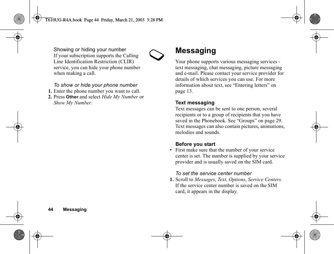 44 MessagingShowing or hiding your numberIf your subscription supports the Calling Line Identification Restriction (CLIR) service, you can hide your phone number when making a call.To show or hide your phone number1. Enter the phone number you want to call.2. Press Other and select Hide My Number or Show My Number.MessagingYour phone supports various messaging services - text messaging, chat messaging, picture messaging and e-mail. Please contact your service provider for details of which services you can use. For more information about text, see “Entering letters” on page 13.Text messagingText messages can be sent to one person, several recipients or to a group of recipients that you have saved in the Phonebook. See “Groups” on page 29. Text messages can also contain pictures, animations, melodies and sounds.Before you start• First make sure that the number of your service center is set. The number is supplied by your service provider and is usually saved on the SIM card.To set the service center number1. Scroll to Messages, Text, Options, Service Centers.If the service center number is saved on the SIM card, it appears in the display.T610UG-R4A.book  Page 44  Friday, March 21, 2003  3:28 PM