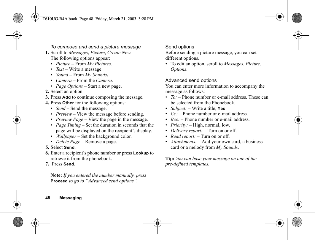 48 MessagingTo compose and send a picture message1. Scroll to Messages, Picture, Create New. The following options appear:•Picture – From My Pictures.•Text – Write a message.•Sound – From My Sounds.•Camera – From the Camera.•Page Options – Start a new page.2. Select an option.3. Press Add to continue composing the message.4. Press Other for the following options: •Send – Send the message.•Preview – View the message before sending.•Preview Page – View the page in the message.•Page Timing – Set the duration in seconds that the page will be displayed on the recipient’s display.•Wallpaper – Set the background color.•Delete Page – Remove a page.5. Select Send.6. Enter a recipient’s phone number or press Lookup to retrieve it from the phonebook.7.  Press Send. Note: If you entered the number manually, press Proceed to go to “Advanced send options”.Send optionsBefore sending a picture message, you can set different options.• To edit an option, scroll to Messages, Picture, Options.Advanced send optionsYou can enter more information to accompany the message as follows:•To: – Phone number or e-mail address. These can be selected from the Phonebook. •Subject: – Write a title, Yes.•Cc: – Phone number or e-mail address.•Bcc: – Phone number or e-mail address.•Priority: – High, normal, low.•Delivery report: – Turn on or off.•Read report: – Turn on or off.•Attachments: – Add your own card, a business card or a melody from My Sounds.Tip: You can base your message on one of the pre-defined templates. T610UG-R4A.book  Page 48  Friday, March 21, 2003  3:28 PM