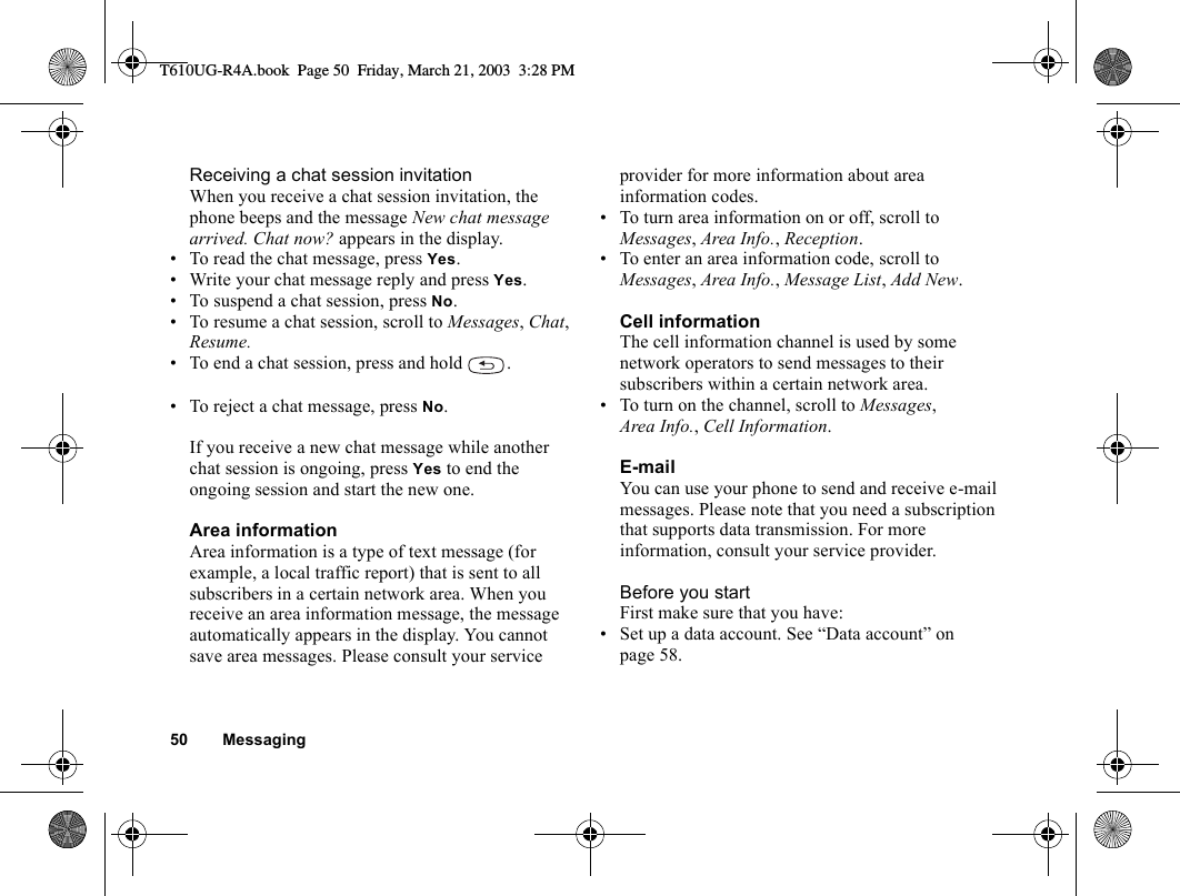 50 MessagingReceiving a chat session invitationWhen you receive a chat session invitation, the phone beeps and the message New chat message arrived. Chat now? appears in the display.• To read the chat message, press Yes.• Write your chat message reply and press Yes.• To suspend a chat session, press No.• To resume a chat session, scroll to Messages, Chat, Resume.• To end a chat session, press and hold  .• To reject a chat message, press No. If you receive a new chat message while another chat session is ongoing, press Yes to end the ongoing session and start the new one.Area informationArea information is a type of text message (for example, a local traffic report) that is sent to all subscribers in a certain network area. When you receive an area information message, the message automatically appears in the display. You cannot save area messages. Please consult your service provider for more information about area information codes.• To turn area information on or off, scroll to Messages, Area Info., Reception.• To enter an area information code, scroll to Messages, Area Info., Message List, Add New.Cell informationThe cell information channel is used by some network operators to send messages to their subscribers within a certain network area.• To turn on the channel, scroll to Messages, Area Info., Cell Information.E-mailYou can use your phone to send and receive e-mail messages. Please note that you need a subscription that supports data transmission. For more information, consult your service provider.Before you startFirst make sure that you have:• Set up a data account. See “Data account” on page 58.T610UG-R4A.book  Page 50  Friday, March 21, 2003  3:28 PM