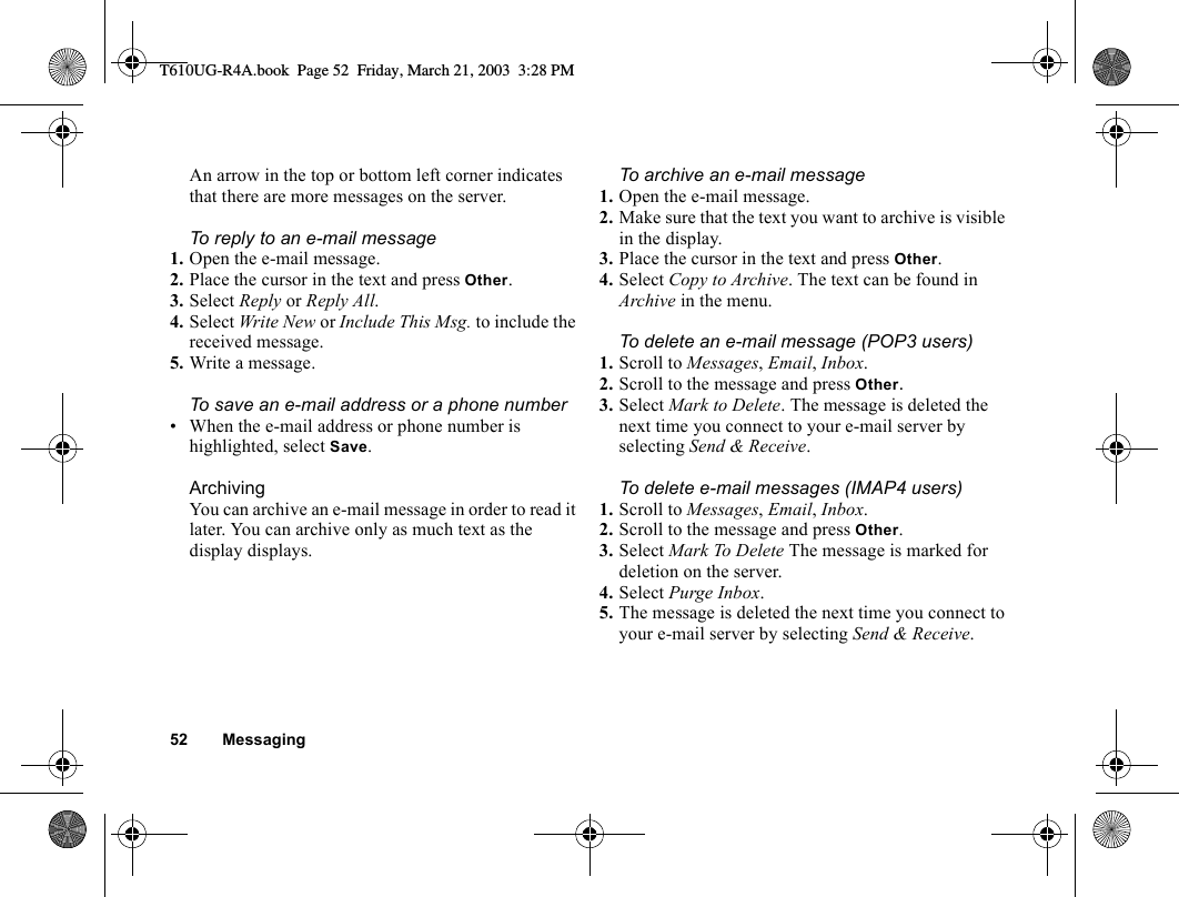 52 MessagingAn arrow in the top or bottom left corner indicates that there are more messages on the server. To reply to an e-mail message1. Open the e-mail message.2. Place the cursor in the text and press Other.3. Select Reply or Reply All.4. Select Write New or Include This Msg. to include the received message.5. Write a message.To save an e-mail address or a phone number• When the e-mail address or phone number is highlighted, select Save.ArchivingYou can archive an e-mail message in order to read it later. You can archive only as much text as the display displays.To archive an e-mail message1. Open the e-mail message.2. Make sure that the text you want to archive is visible in the display.3. Place the cursor in the text and press Other.4. Select Copy to Archive. The text can be found in Archive in the menu.To delete an e-mail message (POP3 users)1. Scroll to Messages, Email, Inbox.2. Scroll to the message and press Other.3. Select Mark to Delete. The message is deleted the next time you connect to your e-mail server by selecting Send &amp; Receive.To delete e-mail messages (IMAP4 users)1. Scroll to Messages, Email, Inbox.2. Scroll to the message and press Other.3. Select Mark To Delete The message is marked for deletion on the server.4. Select Purge Inbox.5. The message is deleted the next time you connect to your e-mail server by selecting Send &amp; Receive.T610UG-R4A.book  Page 52  Friday, March 21, 2003  3:28 PM