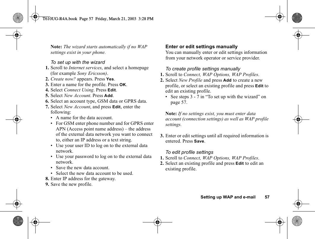 Setting up WAP and e-mail 57Note: The wizard starts automatically if no WAP settings exist in your phone.To set up with the wizard1. Scroll to Internet services, and select a homepage (for example Sony Ericsson).2. Create now? appears. Press Yes.3. Enter a name for the profile. Press OK.4. Select Connect Using. Press Edit.5. Select New Account. Press Add.6. Select an account type, GSM data or GPRS data.7. Select New Account, and press Edit, enter the following:• A name for the data account.• For GSM enter phone number and for GPRS enter APN (Access point name address) – the address of the external data network you want to connect to, either an IP address or a text string.• Use your user ID to log on to the external data network.• Use your password to log on to the external data network.• Save the new data account.• Select the new data account to be used.8. Enter IP address for the gateway.9. Save the new profile.Enter or edit settings manuallyYou can manually enter or edit settings information from your network operator or service provider.To create profile settings manually1. Scroll to Connect, WAP Options, WAP Profiles.2. Select New Profile and press Add to create a new profile, or select an existing profile and press Edit to edit an existing profile.• See steps 3 - 7 in “To set up with the wizard” on page 57.Note: If no settings exist, you must enter data account (connection settings) as well as WAP profile settings.3. Enter or edit settings until all required information is entered. Press Save.To edit profile settings1. Scroll to Connect, WAP Options, WAP Profiles.2. Select an existing profile and press Edit to edit an existing profile.T610UG-R4A.book  Page 57  Friday, March 21, 2003  3:28 PM