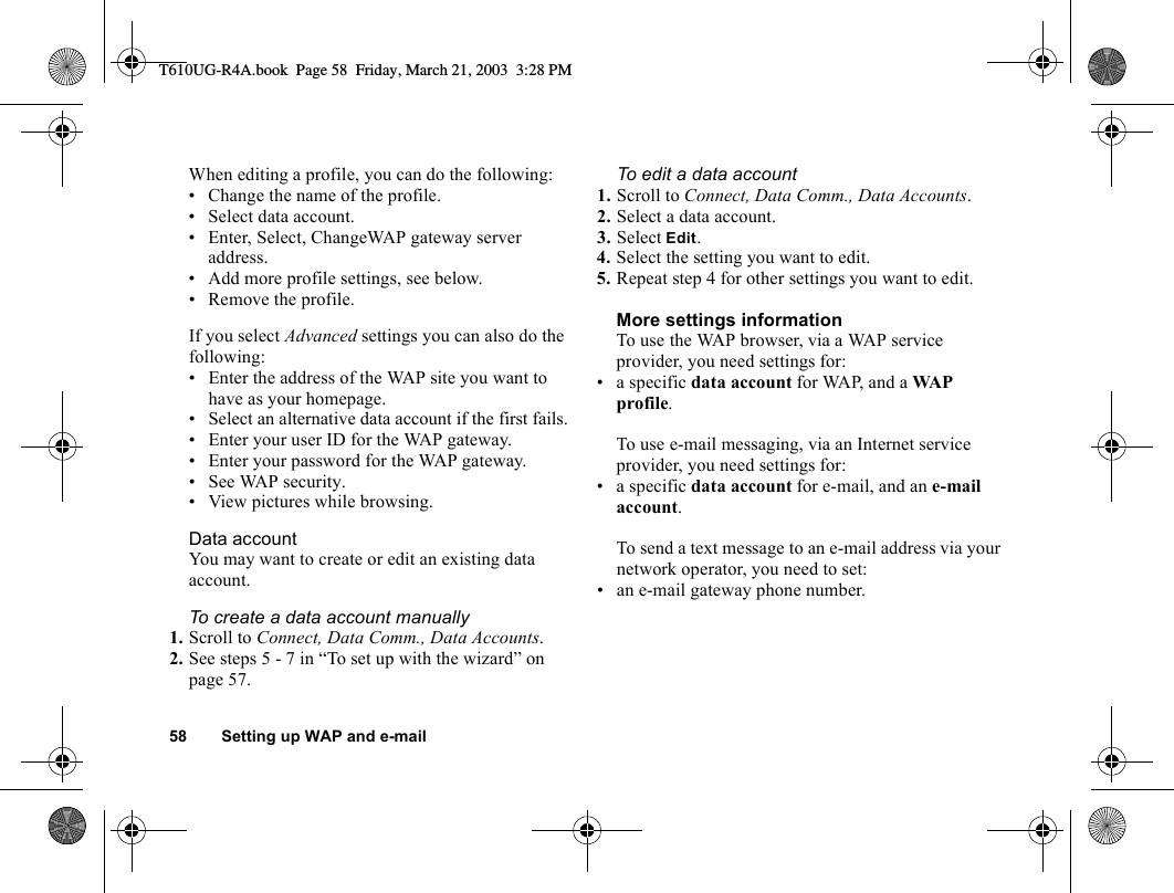 58 Setting up WAP and e-mailWhen editing a profile, you can do the following:• Change the name of the profile.• Select data account.• Enter, Select, ChangeWAP gateway server address.• Add more profile settings, see below.• Remove the profile.If you select Advanced settings you can also do the following:• Enter the address of the WAP site you want to have as your homepage.• Select an alternative data account if the first fails.• Enter your user ID for the WAP gateway.• Enter your password for the WAP gateway.•See WAP security.• View pictures while browsing.Data accountYou may want to create or edit an existing data account.To create a data account manually1. Scroll to Connect, Data Comm., Data Accounts.2. See steps 5 - 7 in “To set up with the wizard” on page 57.To edit a data account1. Scroll to Connect, Data Comm., Data Accounts.2. Select a data account.3. Select Edit.4. Select the setting you want to edit.5. Repeat step 4 for other settings you want to edit.More settings informationTo use the WAP browser, via a WAP service provider, you need settings for:• a specific data account for WAP, and a WA P profile.To use e-mail messaging, via an Internet service provider, you need settings for:• a specific data account for e-mail, and an e-mail account.To send a text message to an e-mail address via your network operator, you need to set:• an e-mail gateway phone number.T610UG-R4A.book  Page 58  Friday, March 21, 2003  3:28 PM