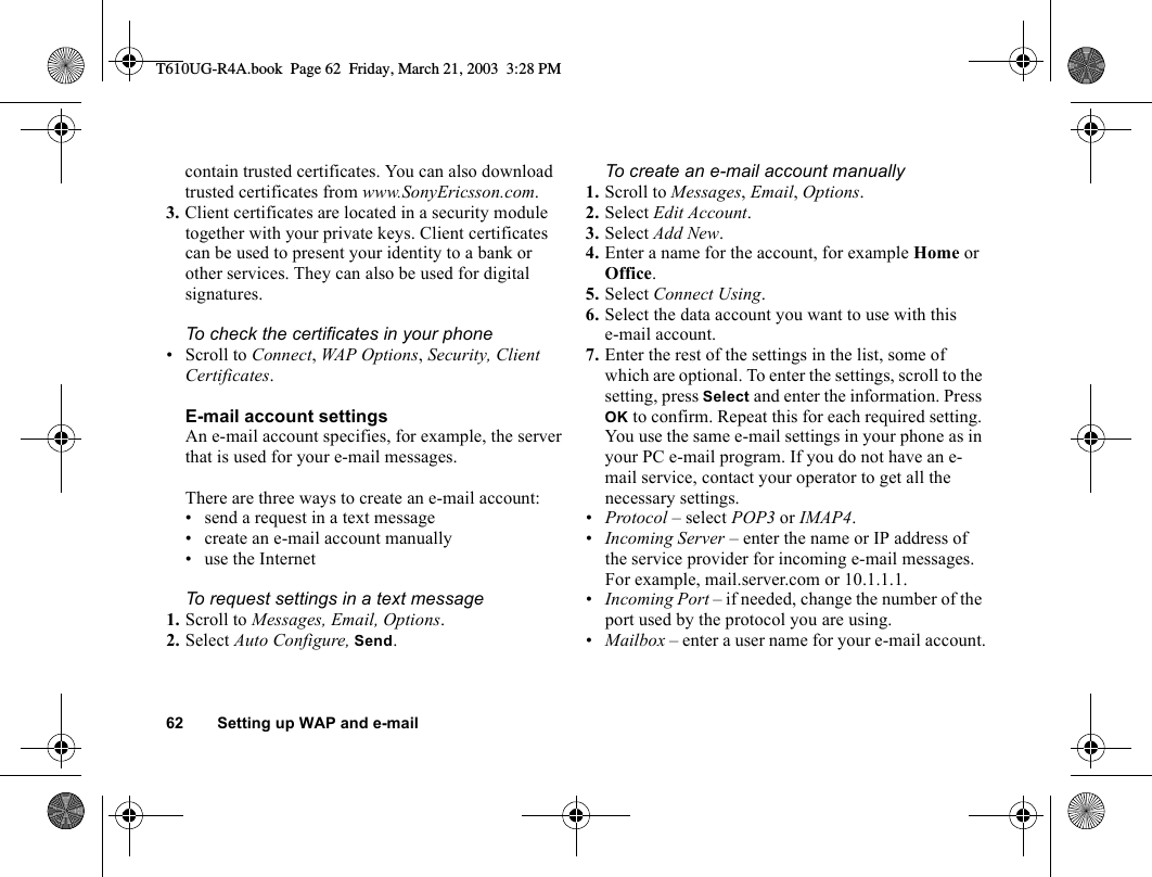 62 Setting up WAP and e-mailcontain trusted certificates. You can also download trusted certificates from www.SonyEricsson.com.3. Client certificates are located in a security module together with your private keys. Client certificates can be used to present your identity to a bank or other services. They can also be used for digital signatures.To check the certificates in your phone• Scroll to Connect, WAP Options, Security, Client Certificates.E-mail account settingsAn e-mail account specifies, for example, the server that is used for your e-mail messages.There are three ways to create an e-mail account:• send a request in a text message• create an e-mail account manually• use the InternetTo request settings in a text message1. Scroll to Messages, Email, Options.2. Select Auto Configure, Send.To create an e-mail account manually1. Scroll to Messages, Email, Options. 2. Select Edit Account.3. Select Add New.4. Enter a name for the account, for example Home or Office.5. Select Connect Using.6. Select the data account you want to use with this e-mail account.7. Enter the rest of the settings in the list, some of which are optional. To enter the settings, scroll to the setting, press Select and enter the information. Press OK to confirm. Repeat this for each required setting. You use the same e-mail settings in your phone as in your PC e-mail program. If you do not have an e-mail service, contact your operator to get all the necessary settings.•Protocol – select POP3 or IMAP4.•Incoming Server – enter the name or IP address of the service provider for incoming e-mail messages. For example, mail.server.com or 10.1.1.1.•Incoming Port – if needed, change the number of the port used by the protocol you are using.•Mailbox – enter a user name for your e-mail account.T610UG-R4A.book  Page 62  Friday, March 21, 2003  3:28 PM
