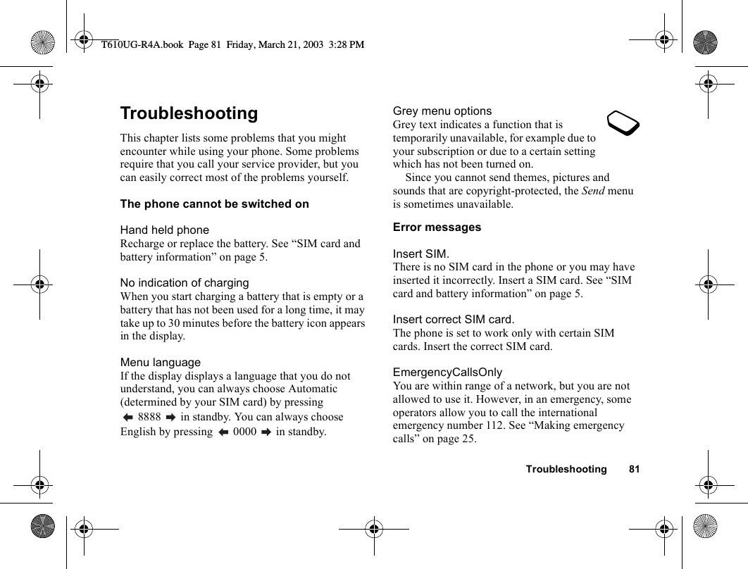 Troubleshooting 81TroubleshootingThis chapter lists some problems that you might encounter while using your phone. Some problems require that you call your service provider, but you can easily correct most of the problems yourself.The phone cannot be switched onHand held phoneRecharge or replace the battery. See “SIM card and battery information” on page 5. No indication of chargingWhen you start charging a battery that is empty or a battery that has not been used for a long time, it may take up to 30 minutes before the battery icon appears in the display.Menu languageIf the display displays a language that you do not understand, you can always choose Automatic (determined by your SIM card) by pressing  8888   in standby. You can always choose English by pressing   0000   in standby.Grey menu optionsGrey text indicates a function that is temporarily unavailable, for example due to your subscription or due to a certain setting which has not been turned on.Since you cannot send themes, pictures and sounds that are copyright-protected, the Send menu is sometimes unavailable.Error messagesInsert SIM.There is no SIM card in the phone or you may have inserted it incorrectly. Insert a SIM card. See “SIM card and battery information” on page 5.Insert correct SIM card.The phone is set to work only with certain SIM cards. Insert the correct SIM card.EmergencyCallsOnlyYou are within range of a network, but you are not allowed to use it. However, in an emergency, some operators allow you to call the international emergency number 112. See “Making emergency calls” on page 25.T610UG-R4A.book  Page 81  Friday, March 21, 2003  3:28 PM