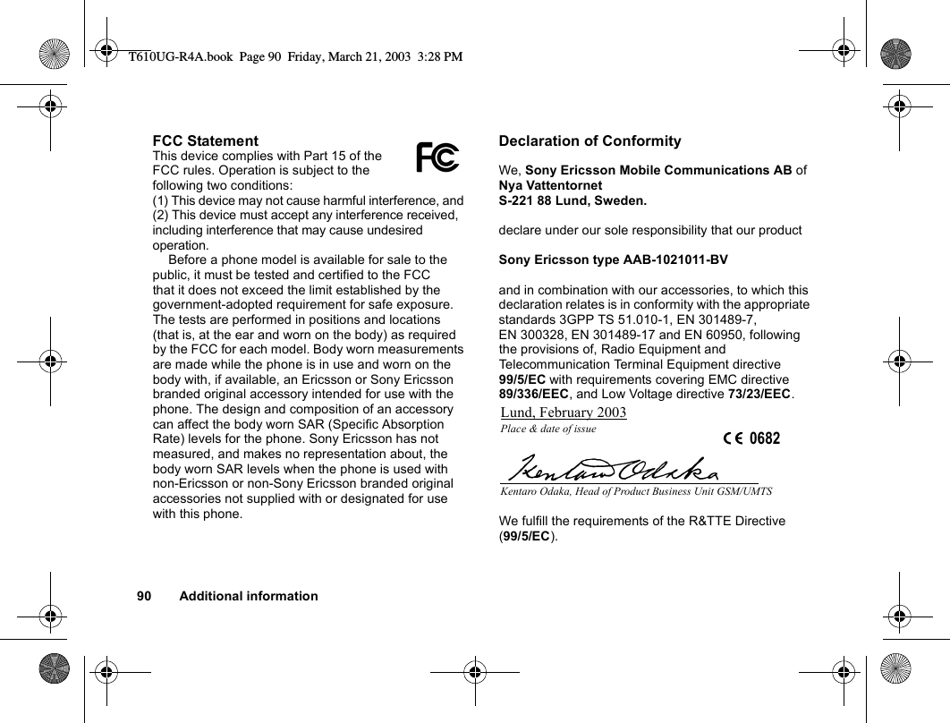 90 Additional informationFCC StatementThis device complies with Part 15 of the FCC rules. Operation is subject to the following two conditions: (1) This device may not cause harmful interference, and (2) This device must accept any interference received, including interference that may cause undesired operation. Before a phone model is available for sale to the public, it must be tested and certified to the FCC that it does not exceed the limit established by the government-adopted requirement for safe exposure. The tests are performed in positions and locations (that is, at the ear and worn on the body) as required by the FCC for each model. Body worn measurements are made while the phone is in use and worn on the body with, if available, an Ericsson or Sony Ericsson branded original accessory intended for use with the phone. The design and composition of an accessory can affect the body worn SAR (Specific Absorption Rate) levels for the phone. Sony Ericsson has not measured, and makes no representation about, the body worn SAR levels when the phone is used with non-Ericsson or non-Sony Ericsson branded original accessories not supplied with or designated for use with this phone.Declaration of ConformityWe, Sony Ericsson Mobile Communications AB ofNya VattentornetS-221 88 Lund, Sweden.declare under our sole responsibility that our productSony Ericsson type AAB-1021011-BVand in combination with our accessories, to which this declaration relates is in conformity with the appropriate standards 3GPP TS 51.010-1, EN 301489-7, EN 300328, EN 301489-17 and EN 60950, following the provisions of, Radio Equipment and Telecommunication Terminal Equipment directive 99/5/EC with requirements covering EMC directive 89/336/EEC, and Low Voltage directive 73/23/EEC.We fulfill the requirements of the R&amp;TTE Directive (99/5/EC).Lund, February 2003Place &amp; date of issue 0682Kentaro Odaka, Head of Product Business Unit GSM/UMTST610UG-R4A.book  Page 90  Friday, March 21, 2003  3:28 PM